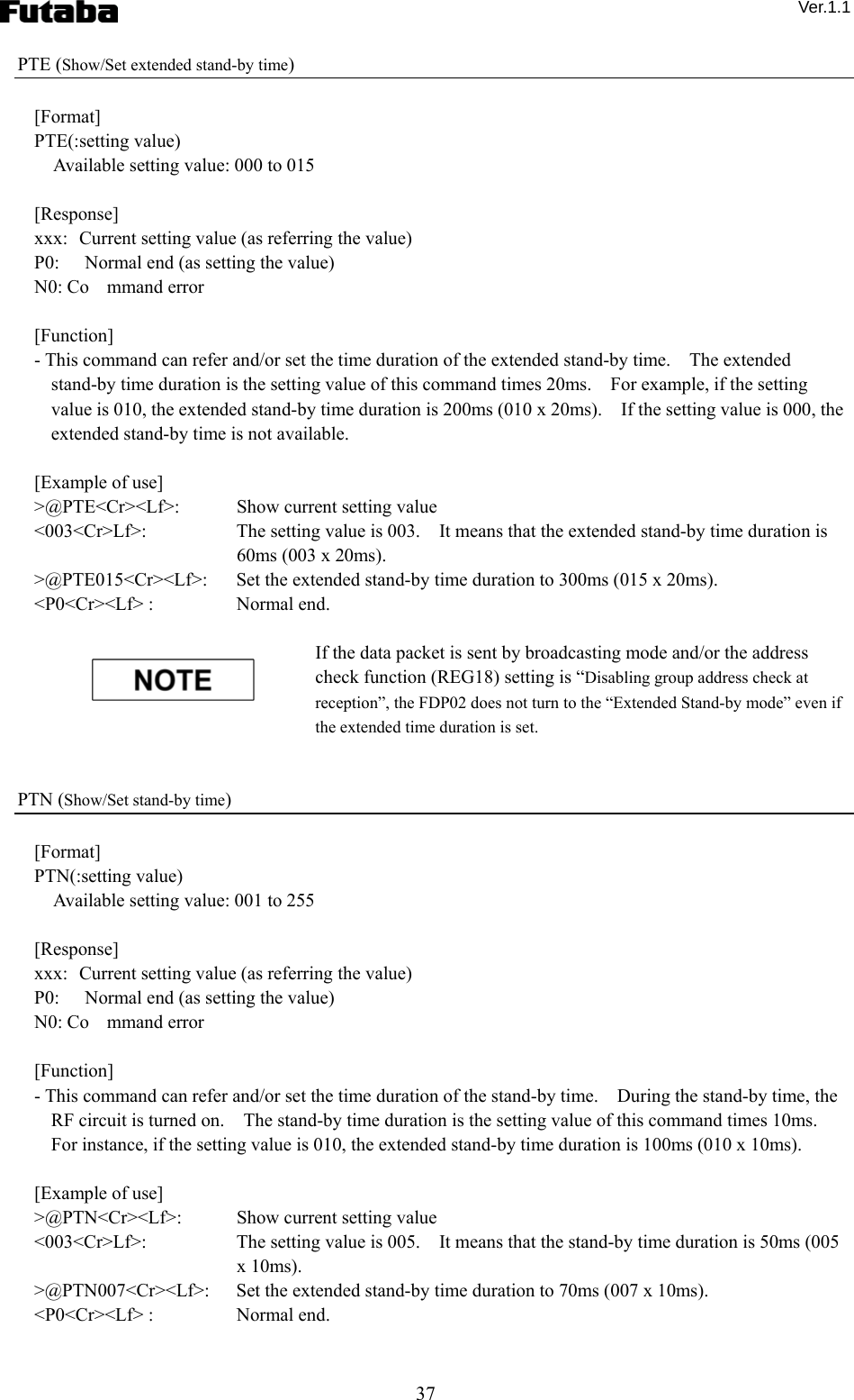  Ver.1.1 37 PTE (Show/Set extended stand-by time)  [Format] PTE(:setting value)     Available setting value: 000 to 015  [Response] xxx:  Current setting value (as referring the value) P0:  Normal end (as setting the value) N0: Co mmand error  [Function] - This command can refer and/or set the time duration of the extended stand-by time.    The extended stand-by time duration is the setting value of this command times 20ms.    For example, if the setting value is 010, the extended stand-by time duration is 200ms (010 x 20ms).    If the setting value is 000, the extended stand-by time is not available.  [Example of use] &gt;@PTE&lt;Cr&gt;&lt;Lf&gt;:    Show current setting value &lt;003&lt;Cr&gt;Lf&gt;:      The setting value is 003.    It means that the extended stand-by time duration is 60ms (003 x 20ms). &gt;@PTE015&lt;Cr&gt;&lt;Lf&gt;:  Set the extended stand-by time duration to 300ms (015 x 20ms). &lt;P0&lt;Cr&gt;&lt;Lf&gt; :    Normal end.  If the data packet is sent by broadcasting mode and/or the address check function (REG18) setting is “Disabling group address check at reception”, the FDP02 does not turn to the “Extended Stand-by mode” even if the extended time duration is set.   PTN (Show/Set stand-by time)  [Format] PTN(:setting value)     Available setting value: 001 to 255  [Response] xxx:  Current setting value (as referring the value) P0:  Normal end (as setting the value) N0: Co mmand error  [Function] - This command can refer and/or set the time duration of the stand-by time.    During the stand-by time, the RF circuit is turned on.    The stand-by time duration is the setting value of this command times 10ms.   For instance, if the setting value is 010, the extended stand-by time duration is 100ms (010 x 10ms).      [Example of use] &gt;@PTN&lt;Cr&gt;&lt;Lf&gt;:    Show current setting value &lt;003&lt;Cr&gt;Lf&gt;:      The setting value is 005.    It means that the stand-by time duration is 50ms (005 x 10ms). &gt;@PTN007&lt;Cr&gt;&lt;Lf&gt;:  Set the extended stand-by time duration to 70ms (007 x 10ms). &lt;P0&lt;Cr&gt;&lt;Lf&gt; :    Normal end.  