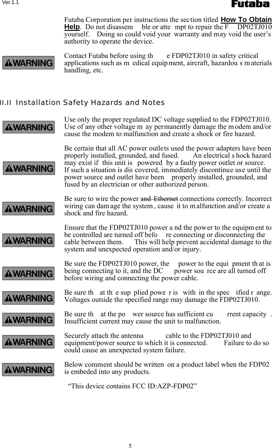  Ver.1.1 5 Futaba Corporation per instructions the section titled How To Obtain Help.  Do not disassem ble or atte mpt to repair the F DP02TJ010 yourself.    Doing so could void your  warranty and may void the user’s authority to operate the device. Contact Futaba before using th e FDP02TJ010 in safety critical applications such as m edical equip ment, aircraft, hazardou s m aterials handling, etc.  II.II  Installation Safety Hazards and Notes Use only the proper regulated DC voltage supplied to the FDP02TJ010. Use of any other voltage m ay permanently damage the m odem and/or cause the modem to malfunction and create a shock or fire hazard. Be certain that all AC power outlets used the power adapters have been properly installed, grounded, and fused.    An electrical s hock hazard  may exist if  this unit is  powered  by a faulty power outlet or source.   If such a situation is dis covered, immediately discontinue use until the power source and outlet have been  properly installed, grounded, and fused by an electrician or other authorized person. Be sure to wire the power and  Ethernet connections correctly. Incorrect wiring can dam age the system , cause it to m alfunction and/or create a shock and fire hazard. Ensure that the FDP02TJ010 power a nd the power to the equipm ent to be controlled are turned off befo re connecting or disconnecting the cable between them.   This will help prevent accidental damage to the system and unexpected operation and/or injury. Be sure the FDP02TJ010 power, the  power to the equi pment th at is  being connecting to it, and the DC  power sou rce are all turned off before wiring and connecting the power cable. Be sure th at th e sup plied powe r is  with in the spec ified r ange.  Voltages outside the specified range may damage the FDP02TJ010. Be sure th at the po wer source has sufficient cu rrent capacity . Insufficient current may cause the unit to malfunction. Securely attach the antenna  cable to the FDP02TJ010 and equipment/power source to which it is connected.   Failure to do so could cause an unexpected system failure. Below comment should be written  on a product label when the FDP02 is embeded into any products.   “This device contains FCC ID:AZP-FDP02” 