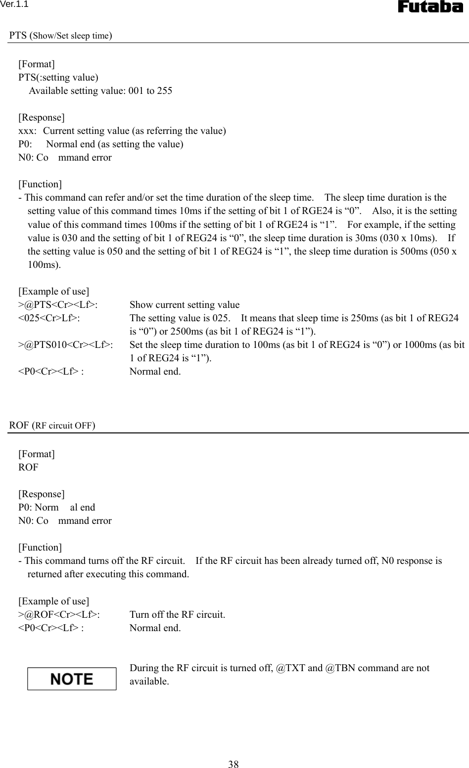 Ver.1.1 38 PTS (Show/Set sleep time)  [Format] PTS(:setting value)     Available setting value: 001 to 255  [Response] xxx:  Current setting value (as referring the value) P0:  Normal end (as setting the value) N0: Co mmand error  [Function] - This command can refer and/or set the time duration of the sleep time.    The sleep time duration is the setting value of this command times 10ms if the setting of bit 1 of RGE24 is “0”.    Also, it is the setting value of this command times 100ms if the setting of bit 1 of RGE24 is “1”.    For example, if the setting value is 030 and the setting of bit 1 of REG24 is “0”, the sleep time duration is 30ms (030 x 10ms).    If the setting value is 050 and the setting of bit 1 of REG24 is “1”, the sleep time duration is 500ms (050 x 100ms).     [Example of use] &gt;@PTS&lt;Cr&gt;&lt;Lf&gt;:    Show current setting value &lt;025&lt;Cr&gt;Lf&gt;:      The setting value is 025.    It means that sleep time is 250ms (as bit 1 of REG24 is “0”) or 2500ms (as bit 1 of REG24 is “1”). &gt;@PTS010&lt;Cr&gt;&lt;Lf&gt;:  Set the sleep time duration to 100ms (as bit 1 of REG24 is “0”) or 1000ms (as bit 1 of REG24 is “1”). &lt;P0&lt;Cr&gt;&lt;Lf&gt; :    Normal end.    ROF (RF circuit OFF)  [Format] ROF  [Response] P0: Norm al end N0: Co mmand error  [Function] - This command turns off the RF circuit.    If the RF circuit has been already turned off, N0 response is returned after executing this command.      [Example of use] &gt;@ROF&lt;Cr&gt;&lt;Lf&gt;:    Turn off the RF circuit. &lt;P0&lt;Cr&gt;&lt;Lf&gt; :    Normal end.   During the RF circuit is turned off, @TXT and @TBN command are not available.   