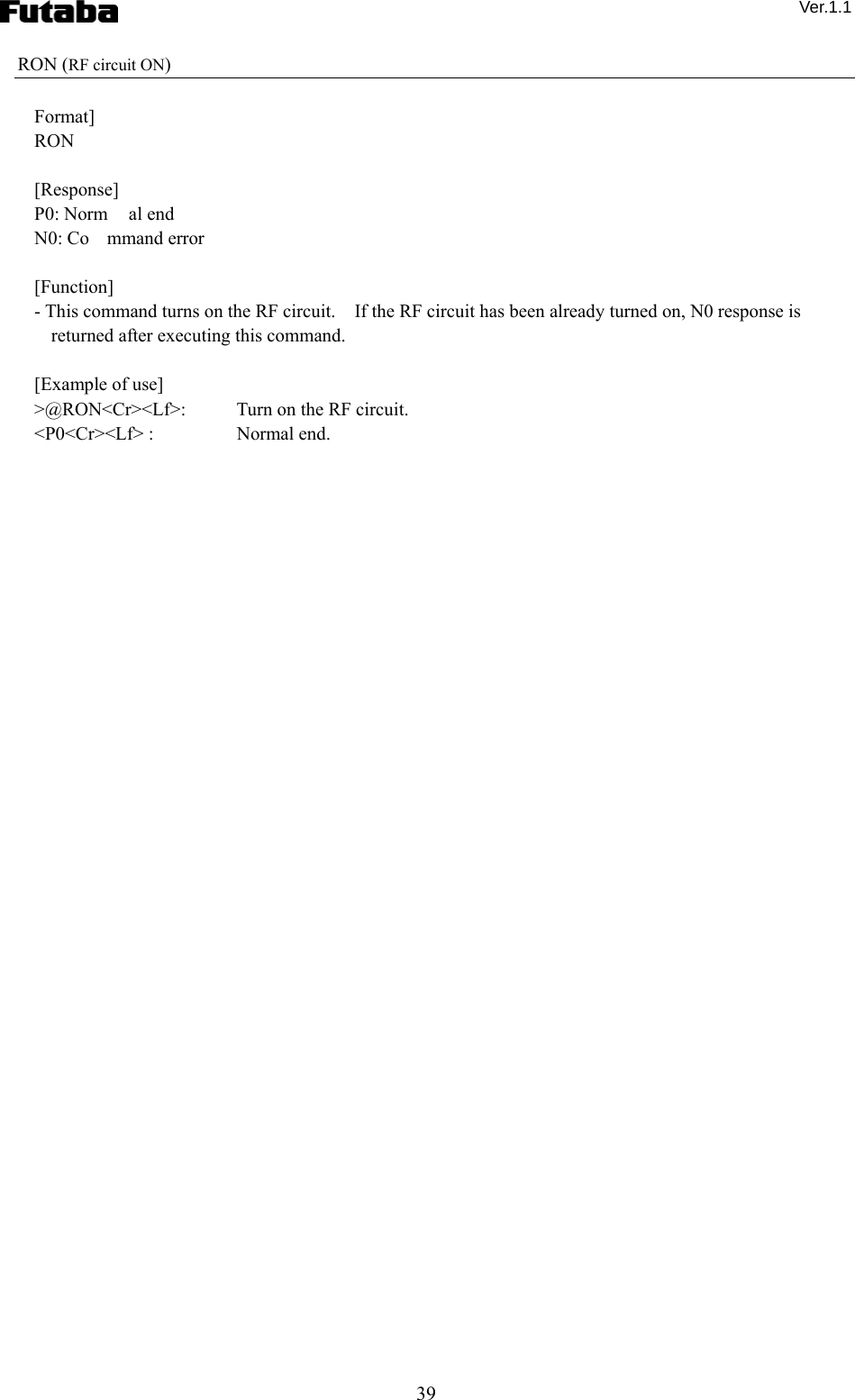  Ver.1.1 39 RON (RF circuit ON)  Format] RON  [Response] P0: Norm al end N0: Co mmand error  [Function] - This command turns on the RF circuit.    If the RF circuit has been already turned on, N0 response is returned after executing this command.      [Example of use] &gt;@RON&lt;Cr&gt;&lt;Lf&gt;:    Turn on the RF circuit. &lt;P0&lt;Cr&gt;&lt;Lf&gt; :    Normal end. 