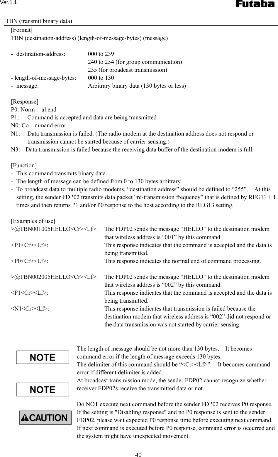 Ver.1.1 40 TBN (transmit binary data) [Format] TBN (destination-address) (length-of-message-bytes) (message)  -  destination-address:   000 to 239     240 to 254 (for group communication)     255 (for broadcast transmission) - length-of-message-bytes:    000 to 130 -   message:    Arbitrary binary data (130 bytes or less)  [Response] P0: Norm al end P1:  Command is accepted and data are being transmitted N0: Co mmand error N1:  Data transmission is failed. (The radio modem at the destination address does not respond or transmission cannot be started because of carrier sensing.) N3:  Data transmission is failed because the receiving data buffer of the destination modem is full.  [Function] -   This command transmits binary data. -   The length of message can be defined from 0 to 130 bytes arbitrary.     -   To broadcast data to multiple radio modems, “destination address” should be defined to “255”.    At this setting, the sender FDP02 transmits data packet “re-transmission frequency” that is defined by REG11 + 1 times and then returns P1 and/or P0 response to the host according to the REG13 setting.      [Examples of use] &gt;@TBN001005HELLO&lt;Cr&gt;&lt;Lf&gt;:    The FDP02 sends the message “HELLO” to the destination modem that wireless address is “001” by this command.     &lt;P1&lt;Cr&gt;&lt;Lf&gt;:    This response indicates that the command is accepted and the data is being transmitted. &lt;P0&lt;Cr&gt;&lt;Lf&gt;:    This response indicates the normal end of command processing.  &gt;@TBN002005HELLO&lt;Cr&gt;&lt;Lf&gt;:    The FDP02 sends the message “HELLO” to the destination modem that wireless address is “002” by this command.     &lt;P1&lt;Cr&gt;&lt;Lf&gt;:    This response indicates that the command is accepted and the data is being transmitted. &lt;N1&lt;Cr&gt;&lt;Lf&gt;:    This response indicates that transmission is failed because the destination modem that wireless address is “002” did not respond or the data transmission was not started by carrier sensing.   The length of message should be not more than 130 bytes.    It becomes command error if the length of message exceeds 130 bytes.       The delimiter of this command should be “&lt;Cr&gt;&lt;Lf&gt;”.    It becomes command error if different delimiter is added.     At broadcast transmission mode, the sender FDP02 cannot recognize whether receiver FDP02s receive the transmitted data or not.  Do NOT execute next command before the sender FDP02 receives P0 response.   If the setting is &quot;Disabling response&quot; and no P0 response is sent to the sender FDP02, please wait expected P0 response time before executing next command.   If next command is executed before P0 response, command error is occurred and the system might have unexpected movement. 