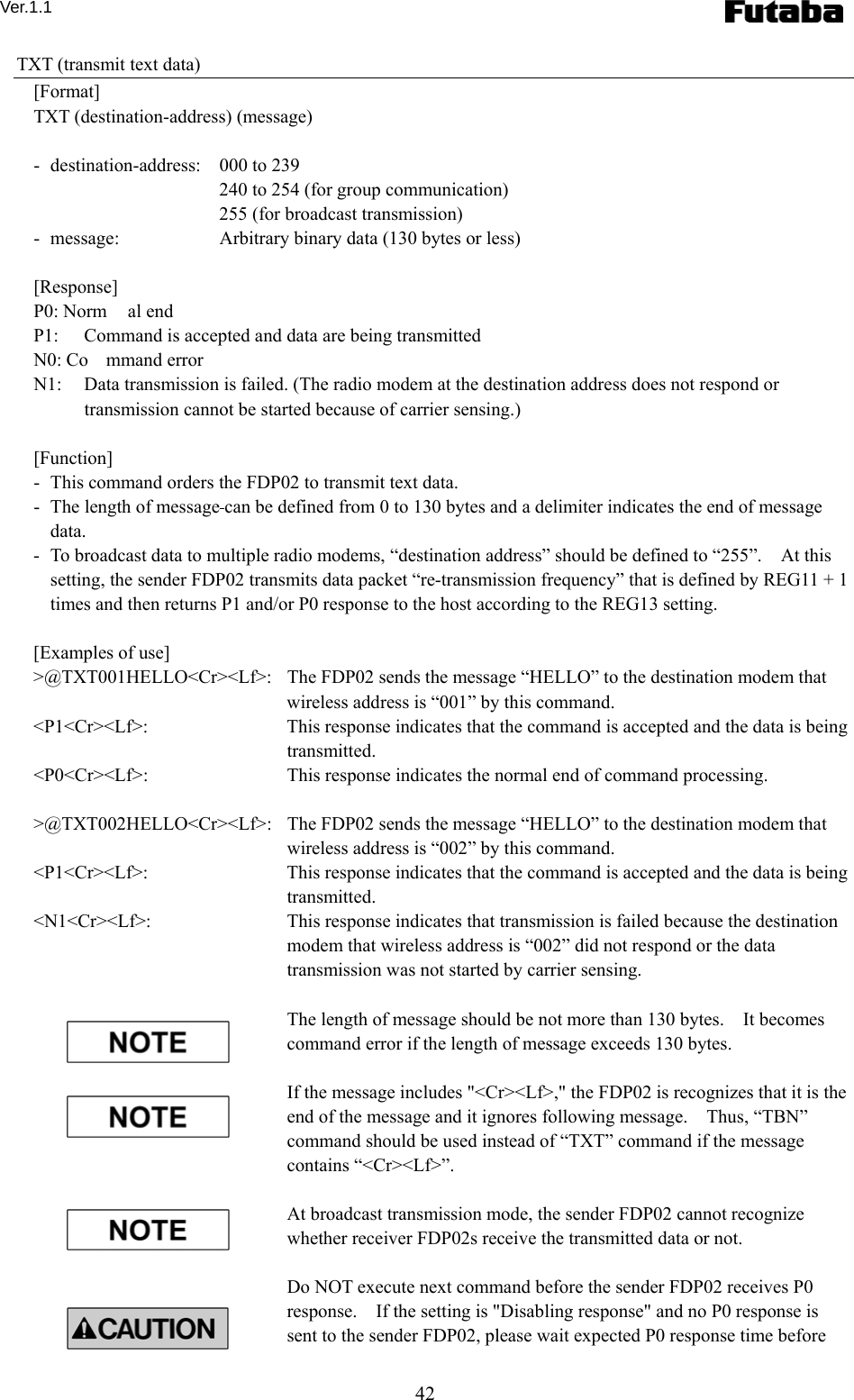 Ver.1.1 42 TXT (transmit text data) [Format] TXT (destination-address) (message)  -  destination-address:  000 to 239     240 to 254 (for group communication)     255 (for broadcast transmission) -   message:    Arbitrary binary data (130 bytes or less)  [Response] P0: Norm al end P1:  Command is accepted and data are being transmitted N0: Co mmand error N1:  Data transmission is failed. (The radio modem at the destination address does not respond or transmission cannot be started because of carrier sensing.)  [Function] -   This command orders the FDP02 to transmit text data. -   The length of message can be defined from 0 to 130 bytes and a delimiter indicates the end of message data. -   To broadcast data to multiple radio modems, “destination address” should be defined to “255”.    At this setting, the sender FDP02 transmits data packet “re-transmission frequency” that is defined by REG11 + 1 times and then returns P1 and/or P0 response to the host according to the REG13 setting.      [Examples of use] &gt;@TXT001HELLO&lt;Cr&gt;&lt;Lf&gt;:   The FDP02 sends the message “HELLO” to the destination modem that wireless address is “001” by this command.     &lt;P1&lt;Cr&gt;&lt;Lf&gt;:    This response indicates that the command is accepted and the data is being transmitted. &lt;P0&lt;Cr&gt;&lt;Lf&gt;:    This response indicates the normal end of command processing.  &gt;@TXT002HELLO&lt;Cr&gt;&lt;Lf&gt;:   The FDP02 sends the message “HELLO” to the destination modem that wireless address is “002” by this command.     &lt;P1&lt;Cr&gt;&lt;Lf&gt;:    This response indicates that the command is accepted and the data is being transmitted. &lt;N1&lt;Cr&gt;&lt;Lf&gt;:    This response indicates that transmission is failed because the destination modem that wireless address is “002” did not respond or the data transmission was not started by carrier sensing.  The length of message should be not more than 130 bytes.    It becomes command error if the length of message exceeds 130 bytes.      If the message includes &quot;&lt;Cr&gt;&lt;Lf&gt;,&quot; the FDP02 is recognizes that it is the end of the message and it ignores following message.    Thus, “TBN” command should be used instead of “TXT” command if the message contains “&lt;Cr&gt;&lt;Lf&gt;”.    At broadcast transmission mode, the sender FDP02 cannot recognize whether receiver FDP02s receive the transmitted data or not.  Do NOT execute next command before the sender FDP02 receives P0 response.    If the setting is &quot;Disabling response&quot; and no P0 response is sent to the sender FDP02, please wait expected P0 response time before 