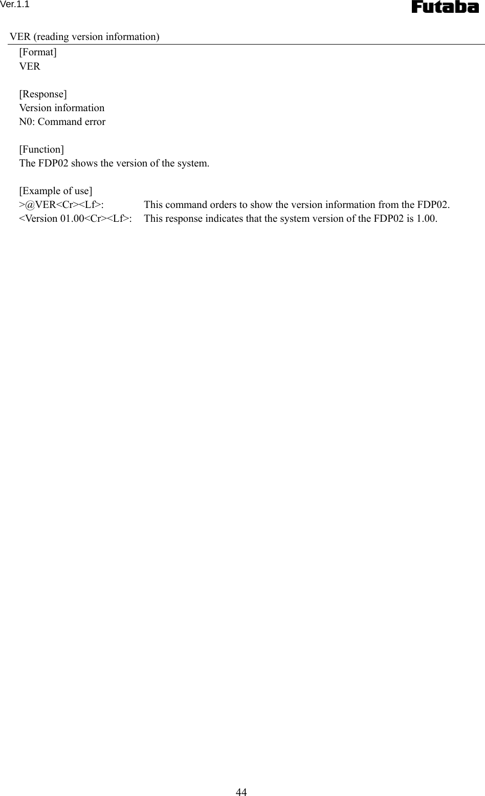 Ver.1.1 44 VER (reading version information) [Format] VER  [Response] Version information N0: Command error  [Function] The FDP02 shows the version of the system.      [Example of use] &gt;@VER&lt;Cr&gt;&lt;Lf&gt;:    This command orders to show the version information from the FDP02. &lt;Version 01.00&lt;Cr&gt;&lt;Lf&gt;:    This response indicates that the system version of the FDP02 is 1.00.  