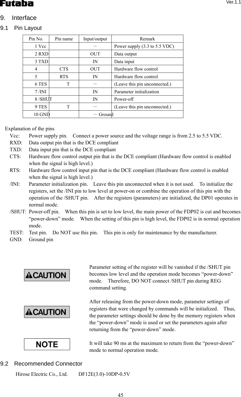  Ver.1.1 45 9.  Interface 9.1  Pin Layout Pin No.  Pin name  Input/output Remark 1 Vcc  －  Power supply (3.3 to 5.5 VDC) 2 RXD  OUT Data output 3 TXD  IN Data input 4  CTS  OUT  Hardware flow control 5  RTS  IN  Hardware flow control 6 TES T  －  (Leave this pin unconnected.) 7 /INI  IN Parameter initialization 8 /SHUT  IN Power-off 9 TES T  －  (Leave this pin unconnected.) 10 GND  － Ground  Explanation of the pins Vcc:    Power supply pin.    Connect a power source and the voltage range is from 2.5 to 5.5 VDC. RXD:    Data output pin that is the DCE compliant TXD:    Data input pin that is the DCE compliant CTS:    Hardware flow control output pin that is the DCE compliant (Hardware flow control is enabled when the signal is high level.) RTS:    Hardware flow control input pin that is the DCE compliant (Hardware flow control is enabled when the signal is high level.) /INI:    Parameter initialization pin.    Leave this pin unconnected when it is not used.    To initialize the registers, set the /INI pin to low level at power-on or combine the operation of this pin with the operation of the /SHUT pin.    After the registers (parameters) are initialized, the DP01 operates in normal mode. /SHUT:  Power-off pin.    When this pin is set to low level, the main power of the FDP02 is cut and becomes “power-down” mode.    When the setting of this pin is high level, the FDP02 is in normal operation mode.   TEST:    Test pin.    Do NOT use this pin.    This pin is only for maintenance by the manufacturer.       GND:   Ground pin    Parameter setting of the register will be vanished if the /SHUT pin becomes low level and the operation mode becomes “power-down” mode.    Therefore, DO NOT connect /SHUT pin during REG command setting.      After releasing from the power-down mode, parameter settings of registers that were changed by commands will be initialized.    Thus, the parameter settings should be done by the memory registers when the “power-down” mode is used or set the parameters again after returning from the “power-down” mode.        It will take 90 ms at the maximum to return from the “power-down” mode to normal operation mode.      9.2  Recommended Connector Hirose Electric Co., Ltd.        DF12E(3.0)-10DP-0.5V    