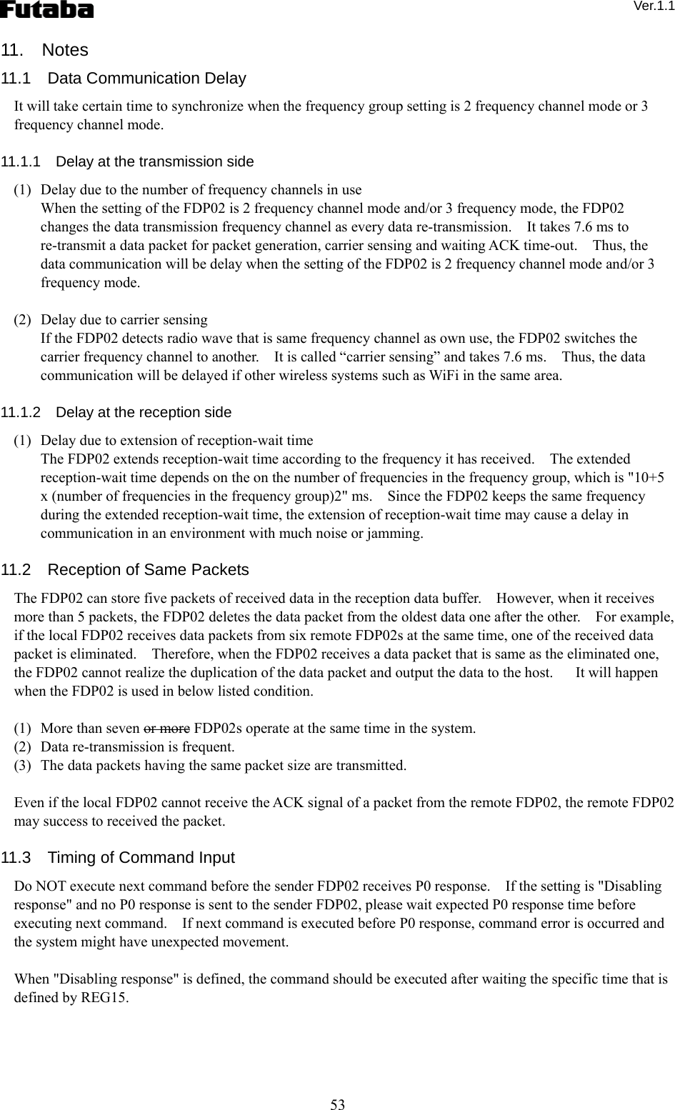  Ver.1.1 53 11.  Notes 11.1  Data Communication Delay  It will take certain time to synchronize when the frequency group setting is 2 frequency channel mode or 3 frequency channel mode.    11.1.1    Delay at the transmission side (1)   Delay due to the number of frequency channels in use     When the setting of the FDP02 is 2 frequency channel mode and/or 3 frequency mode, the FDP02 changes the data transmission frequency channel as every data re-transmission.    It takes 7.6 ms to re-transmit a data packet for packet generation, carrier sensing and waiting ACK time-out.    Thus, the data communication will be delay when the setting of the FDP02 is 2 frequency channel mode and/or 3 frequency mode.     (2)   Delay due to carrier sensing   If the FDP02 detects radio wave that is same frequency channel as own use, the FDP02 switches the carrier frequency channel to another.    It is called “carrier sensing” and takes 7.6 ms.    Thus, the data communication will be delayed if other wireless systems such as WiFi in the same area.      11.1.2    Delay at the reception side (1)   Delay due to extension of reception-wait time   The FDP02 extends reception-wait time according to the frequency it has received.    The extended reception-wait time depends on the on the number of frequencies in the frequency group, which is &quot;10+5 x (number of frequencies in the frequency group)2&quot; ms.    Since the FDP02 keeps the same frequency during the extended reception-wait time, the extension of reception-wait time may cause a delay in communication in an environment with much noise or jamming.  11.2    Reception of Same Packets The FDP02 can store five packets of received data in the reception data buffer.    However, when it receives more than 5 packets, the FDP02 deletes the data packet from the oldest data one after the other.    For example, if the local FDP02 receives data packets from six remote FDP02s at the same time, one of the received data packet is eliminated.    Therefore, when the FDP02 receives a data packet that is same as the eliminated one, the FDP02 cannot realize the duplication of the data packet and output the data to the host.      It will happen when the FDP02 is used in below listed condition.      (1)   More than seven or more FDP02s operate at the same time in the system.     (2)   Data re-transmission is frequent.     (3)   The data packets having the same packet size are transmitted.  Even if the local FDP02 cannot receive the ACK signal of a packet from the remote FDP02, the remote FDP02 may success to received the packet.  11.3    Timing of Command Input Do NOT execute next command before the sender FDP02 receives P0 response.    If the setting is &quot;Disabling response&quot; and no P0 response is sent to the sender FDP02, please wait expected P0 response time before executing next command.    If next command is executed before P0 response, command error is occurred and the system might have unexpected movement.      When &quot;Disabling response&quot; is defined, the command should be executed after waiting the specific time that is defined by REG15.     