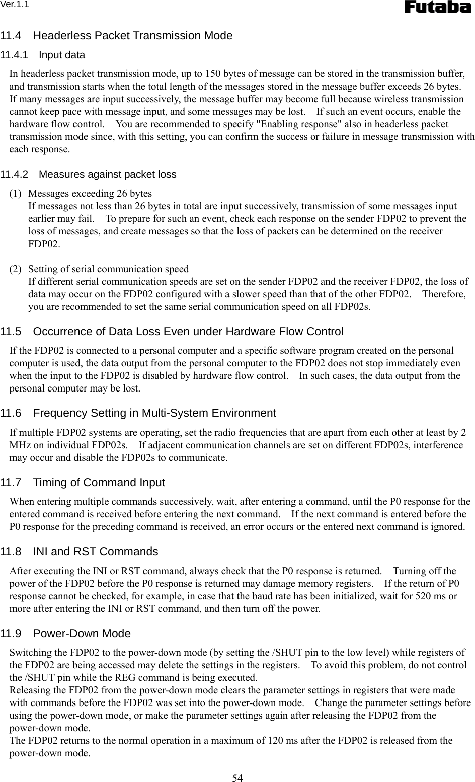 Ver.1.1 54 11.4  Headerless Packet Transmission Mode 11.4.1  Input data In headerless packet transmission mode, up to 150 bytes of message can be stored in the transmission buffer, and transmission starts when the total length of the messages stored in the message buffer exceeds 26 bytes.   If many messages are input successively, the message buffer may become full because wireless transmission cannot keep pace with message input, and some messages may be lost.    If such an event occurs, enable the hardware flow control.    You are recommended to specify &quot;Enabling response&quot; also in headerless packet transmission mode since, with this setting, you can confirm the success or failure in message transmission with each response.  11.4.2    Measures against packet loss (1)   Messages exceeding 26 bytes   If messages not less than 26 bytes in total are input successively, transmission of some messages input earlier may fail.    To prepare for such an event, check each response on the sender FDP02 to prevent the loss of messages, and create messages so that the loss of packets can be determined on the receiver FDP02.  (2)   Setting of serial communication speed   If different serial communication speeds are set on the sender FDP02 and the receiver FDP02, the loss of data may occur on the FDP02 configured with a slower speed than that of the other FDP02.    Therefore, you are recommended to set the same serial communication speed on all FDP02s.  11.5    Occurrence of Data Loss Even under Hardware Flow Control If the FDP02 is connected to a personal computer and a specific software program created on the personal computer is used, the data output from the personal computer to the FDP02 does not stop immediately even when the input to the FDP02 is disabled by hardware flow control.    In such cases, the data output from the personal computer may be lost.  11.6    Frequency Setting in Multi-System Environment If multiple FDP02 systems are operating, set the radio frequencies that are apart from each other at least by 2 MHz on individual FDP02s.    If adjacent communication channels are set on different FDP02s, interference may occur and disable the FDP02s to communicate.  11.7    Timing of Command Input When entering multiple commands successively, wait, after entering a command, until the P0 response for the entered command is received before entering the next command.    If the next command is entered before the P0 response for the preceding command is received, an error occurs or the entered next command is ignored.  11.8    INI and RST Commands After executing the INI or RST command, always check that the P0 response is returned.    Turning off the power of the FDP02 before the P0 response is returned may damage memory registers.    If the return of P0 response cannot be checked, for example, in case that the baud rate has been initialized, wait for 520 ms or more after entering the INI or RST command, and then turn off the power.  11.9  Power-Down Mode Switching the FDP02 to the power-down mode (by setting the /SHUT pin to the low level) while registers of the FDP02 are being accessed may delete the settings in the registers.    To avoid this problem, do not control the /SHUT pin while the REG command is being executed. Releasing the FDP02 from the power-down mode clears the parameter settings in registers that were made with commands before the FDP02 was set into the power-down mode.    Change the parameter settings before using the power-down mode, or make the parameter settings again after releasing the FDP02 from the power-down mode. The FDP02 returns to the normal operation in a maximum of 120 ms after the FDP02 is released from the power-down mode. 