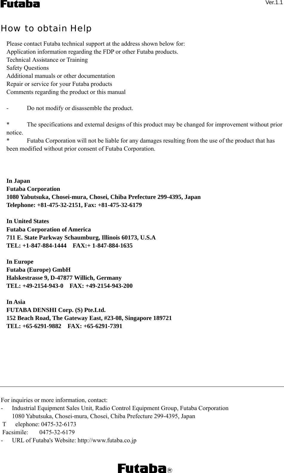  Ver.1.1  How to obtain Help Please contact Futaba technical support at the address shown below for: Application information regarding the FDP or other Futaba products. Technical Assistance or Training Safety Questions Additional manuals or other documentation Repair or service for your Futaba products Comments regarding the product or this manual  -    Do not modify or disassemble the product.  *    The specifications and external designs of this product may be changed for improvement without prior notice. *    Futaba Corporation will not be liable for any damages resulting from the use of the product that has been modified without prior consent of Futaba Corporation.    In Japan Futaba Corporation   1080 Yabutsuka, Chosei-mura, Chosei, Chiba Prefecture 299-4395, Japan Telephone: +81-475-32-2151, Fax: +81-475-32-6179  In United States Futaba Corporation of America 711 E. State Parkway Schaumburg, Illinois 60173, U.S.A TEL: +1-847-884-1444 FAX:+ 1-847-884-1635  In Europe Futaba (Europe) GmbH Halskestrasse 9, D-47877 Willich, Germany TEL: +49-2154-943-0 FAX: +49-2154-943-200   In Asia FUTABA DENSHI Corp. (S) Pte.Ltd. 152 Beach Road, The Gateway East, #23-08, Singapore 189721 TEL: +65-6291-9882 FAX: +65-6291-7391         For inquiries or more information, contact: -    Industrial Equipment Sales Unit, Radio Control Equipment Group, Futaba Corporation   1080 Yabutsuka, Chosei-mura, Chosei, Chiba Prefecture 299-4395, Japan  T elephone: 0475-32-6173  Facsimile: 0475-32-6179 -    URL of Futaba&apos;s Website: http://www.futaba.co.jp R