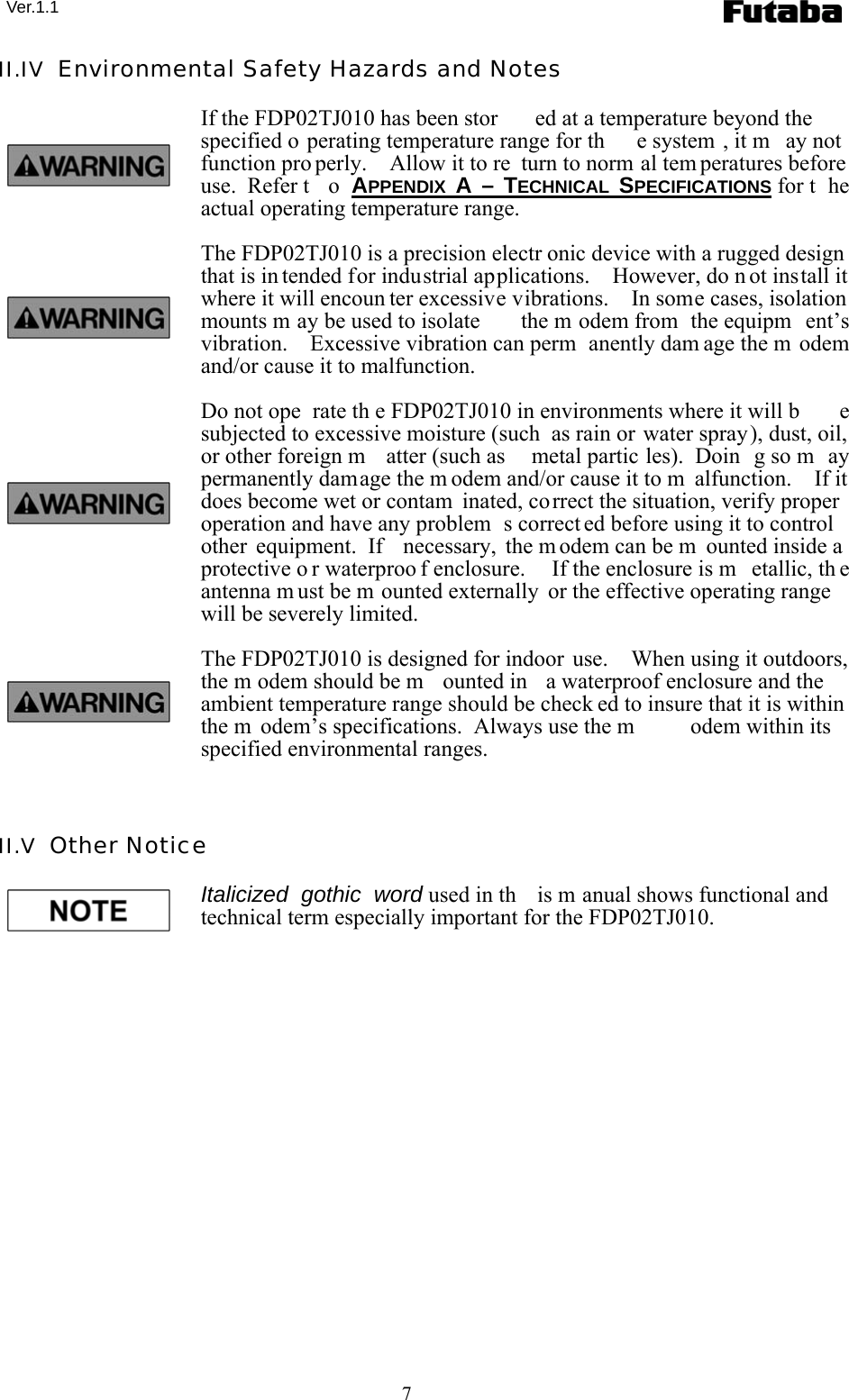  Ver.1.1 7 II.IV  Environmental Safety Hazards and Notes If the FDP02TJ010 has been stor ed at a temperature beyond the specified o perating temperature range for th e system , it m ay not function pro perly.  Allow it to re turn to norm al tem peratures before use.  Refer t o APPENDIX  A – TECHNICAL  SPECIFICATIONS for t he actual operating temperature range. The FDP02TJ010 is a precision electr onic device with a rugged design that is in tended for industrial applications.    However, do n ot install it where it will encoun ter excessive vibrations.    In some cases, isolation mounts m ay be used to isolate  the m odem from  the equipm ent’s vibration.  Excessive vibration can perm anently dam age the m odem and/or cause it to malfunction. Do not ope rate th e FDP02TJ010 in environments where it will b e subjected to excessive moisture (such  as rain or water spray), dust, oil, or other foreign m atter (such as  metal partic les).  Doin g so m ay permanently damage the m odem and/or cause it to m alfunction.    If it does become wet or contam inated, correct the situation, verify proper operation and have any problem s correct ed before using it to control other equipment.  If  necessary, the m odem can be m ounted inside a protective o r waterproo f enclosure.   If the enclosure is m etallic, th e antenna m ust be m ounted externally  or the effective operating range will be severely limited. The FDP02TJ010 is designed for indoor use.    When using it outdoors, the m odem should be m ounted in  a waterproof enclosure and the ambient temperature range should be check ed to insure that it is within the m odem’s specifications.  Always use the m odem within its specified environmental ranges.  II.V  Other Notice Italicized gothic word used in th is m anual shows functional and technical term especially important for the FDP02TJ010. 