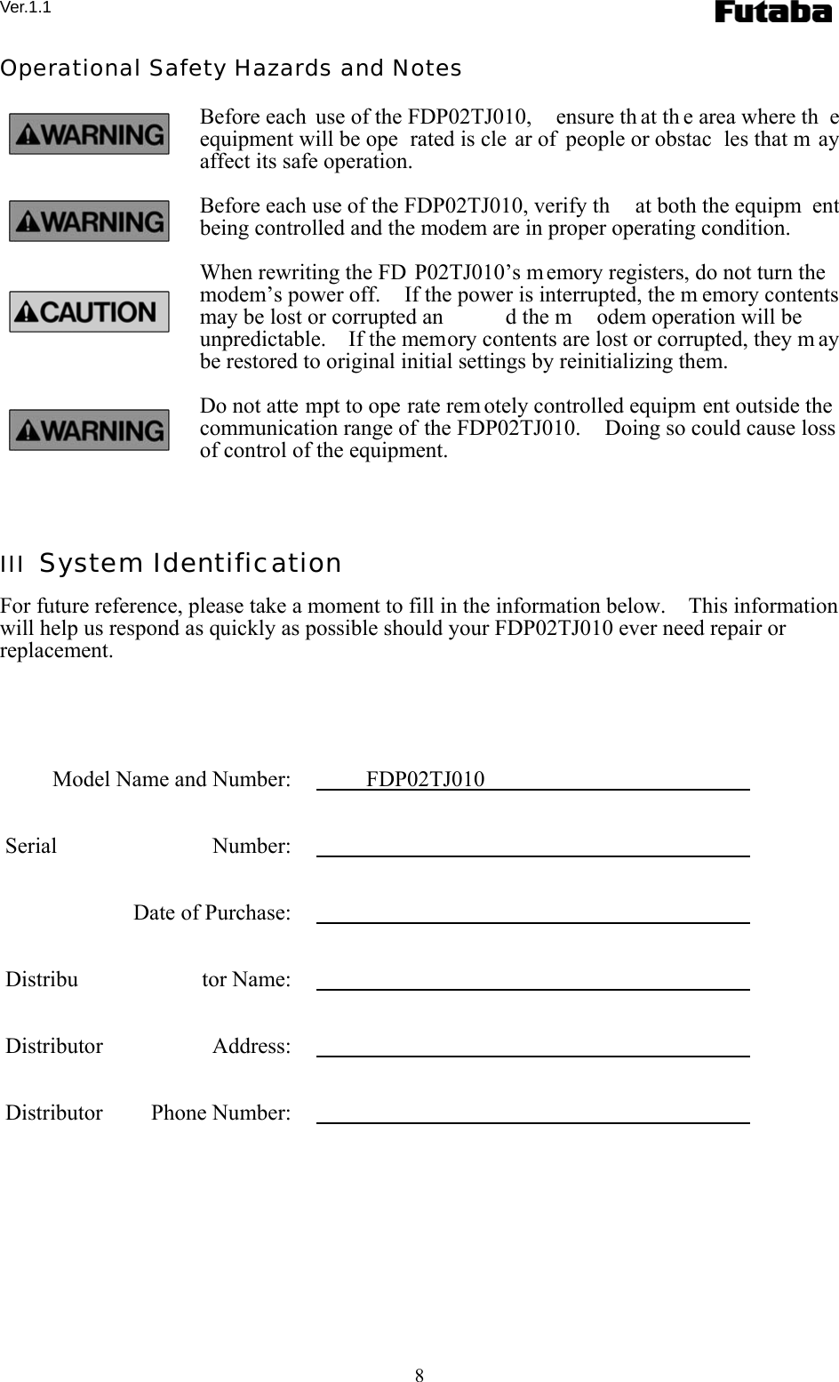 Ver.1.1 8 Operational Safety Hazards and Notes Before each  use of the FDP02TJ010,  ensure th at th e area where th e equipment will be ope rated is cle ar of  people or obstac les that m ay affect its safe operation. Before each use of the FDP02TJ010, verify th at both the equipm ent being controlled and the modem are in proper operating condition. When rewriting the FD P02TJ010’s memory registers, do not turn the modem’s power off.    If the power is interrupted, the m emory contents may be lost or corrupted an d the m odem operation will be unpredictable.    If the memory contents are lost or corrupted, they m ay be restored to original initial settings by reinitializing them. Do not atte mpt to ope rate rem otely controlled equipm ent outside the communication range of the FDP02TJ010.    Doing so could cause loss of control of the equipment.  III  System Identification For future reference, please take a moment to fill in the information below.    This information will help us respond as quickly as possible should your FDP02TJ010 ever need repair or replacement.        Model Name and Number:    FDP02TJ010    Serial Number:      Date of Purchase:      Distribu tor Name:     Distributor Address:     Distributor Phone Number:    