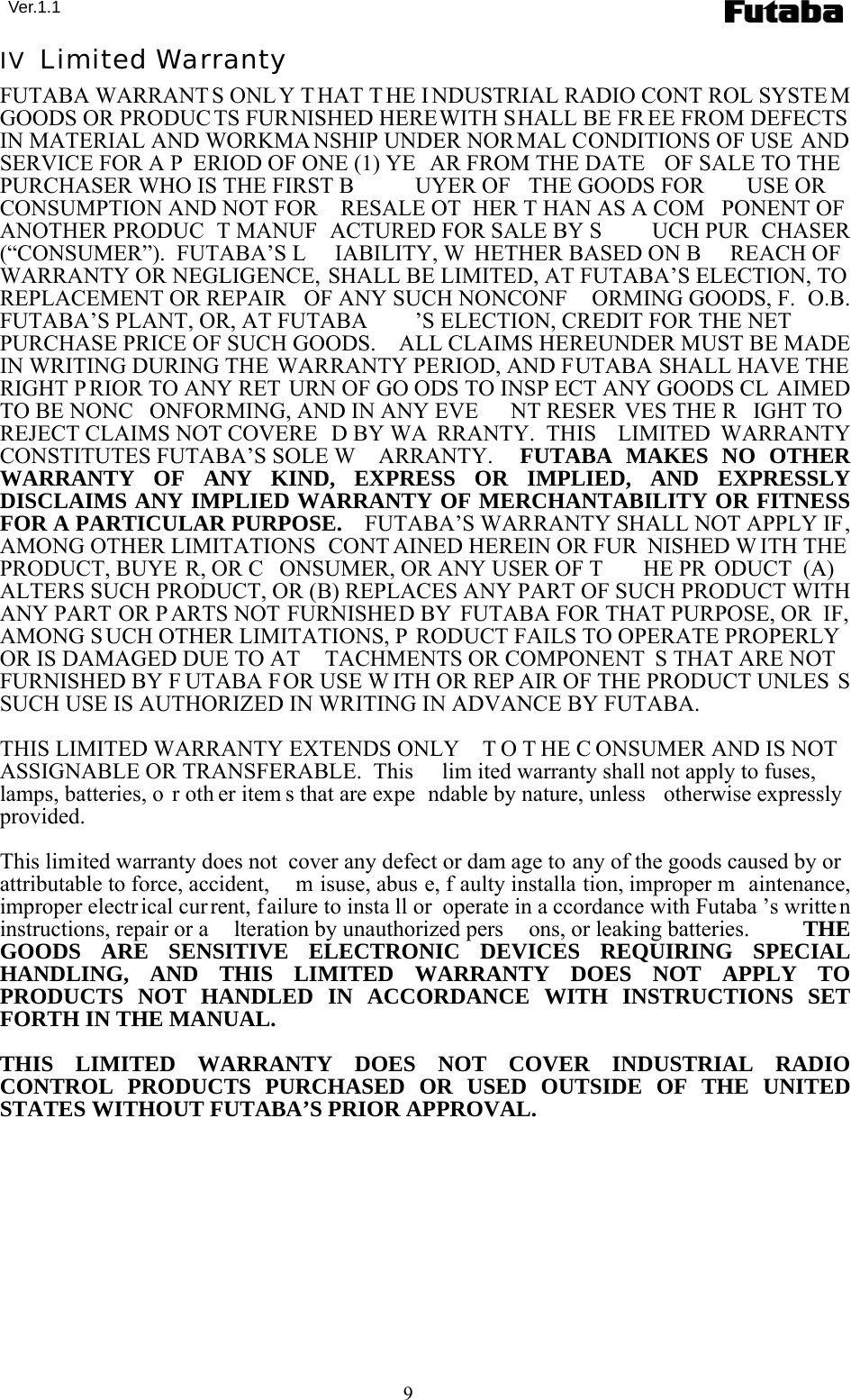  Ver.1.1 9 IV  Limited Warranty FUTABA WARRANTS ONL Y T HAT T HE I NDUSTRIAL RADIO CONT ROL SYSTE M GOODS OR PRODUC TS FURNISHED HEREWITH SHALL BE FR EE FROM DEFECTS  IN MATERIAL AND WORKMA NSHIP UNDER NORMAL CONDITIONS OF USE AND SERVICE FOR A P ERIOD OF ONE (1) YE AR FROM THE DATE  OF SALE TO THE PURCHASER WHO IS THE FIRST B UYER OF  THE GOODS FOR  USE OR CONSUMPTION AND NOT FOR  RESALE OT HER T HAN AS A COM PONENT OF  ANOTHER PRODUC T MANUF ACTURED FOR SALE BY S UCH PUR CHASER (“CONSUMER”).  FUTABA’S L IABILITY, W HETHER BASED ON B REACH OF  WARRANTY OR NEGLIGENCE, SHALL BE LIMITED, AT FUTABA’S ELECTION, TO REPLACEMENT OR REPAIR  OF ANY SUCH NONCONF ORMING GOODS, F. O.B. FUTABA’S PLANT, OR, AT FUTABA ’S ELECTION, CREDIT FOR THE NET PURCHASE PRICE OF SUCH GOODS.    ALL CLAIMS HEREUNDER MUST BE MADE IN WRITING DURING THE WARRANTY PERIOD, AND FUTABA SHALL HAVE THE RIGHT PRIOR TO ANY RET URN OF GO ODS TO INSP ECT ANY GOODS CL AIMED TO BE NONC ONFORMING, AND IN ANY EVE NT RESER VES THE R IGHT TO REJECT CLAIMS NOT COVERE D BY WA RRANTY.  THIS  LIMITED WARRANTY CONSTITUTES FUTABA’S SOLE W ARRANTY.   FUTABA MAKES NO OTHER WARRANTY OF ANY KIND, EXPRESS OR IMPLIED, AND EXPRESSLY DISCLAIMS ANY IMPLIED WARRANTY OF MERCHANTABILITY OR FITNESS FOR A PARTICULAR PURPOSE.    FUTABA’S WARRANTY SHALL NOT APPLY IF, AMONG OTHER LIMITATIONS  CONT AINED HEREIN OR FUR NISHED W ITH THE PRODUCT, BUYE R, OR C ONSUMER, OR ANY USER OF T HE PR ODUCT  (A)  ALTERS SUCH PRODUCT, OR (B) REPLACES ANY PART OF SUCH PRODUCT WITH ANY PART OR P ARTS NOT FURNISHED BY FUTABA FOR THAT PURPOSE, OR  IF, AMONG SUCH OTHER LIMITATIONS, P RODUCT FAILS TO OPERATE PROPERLY OR IS DAMAGED DUE TO AT TACHMENTS OR COMPONENT S THAT ARE NOT  FURNISHED BY F UTABA FOR USE W ITH OR REP AIR OF THE PRODUCT UNLES S SUCH USE IS AUTHORIZED IN WRITING IN ADVANCE BY FUTABA.  THIS LIMITED WARRANTY EXTENDS ONLY  T O T HE C ONSUMER AND IS NOT  ASSIGNABLE OR TRANSFERABLE.  This  lim ited warranty shall not apply to fuses, lamps, batteries, o r oth er item s that are expe ndable by nature, unless  otherwise expressly provided.  This limited warranty does not  cover any defect or dam age to any of the goods caused by or attributable to force, accident,  m isuse, abus e, f aulty installa tion, improper m aintenance, improper electr ical current, failure to insta ll or  operate in a ccordance with Futaba ’s written instructions, repair or a lteration by unauthorized pers ons, or leaking batteries.   THE GOODS ARE SENSITIVE ELECTRONIC DEVICES REQUIRING SPECIAL HANDLING, AND THIS LIMITED WARRANTY DOES NOT APPLY TO PRODUCTS NOT HANDLED IN ACCORDANCE WITH INSTRUCTIONS SET FORTH IN THE MANUAL.  THIS LIMITED WARRANTY DOES NOT COVER INDUSTRIAL RADIO CONTROL PRODUCTS PURCHASED OR USED OUTSIDE OF THE UNITED STATES WITHOUT FUTABA’S PRIOR APPROVAL.  