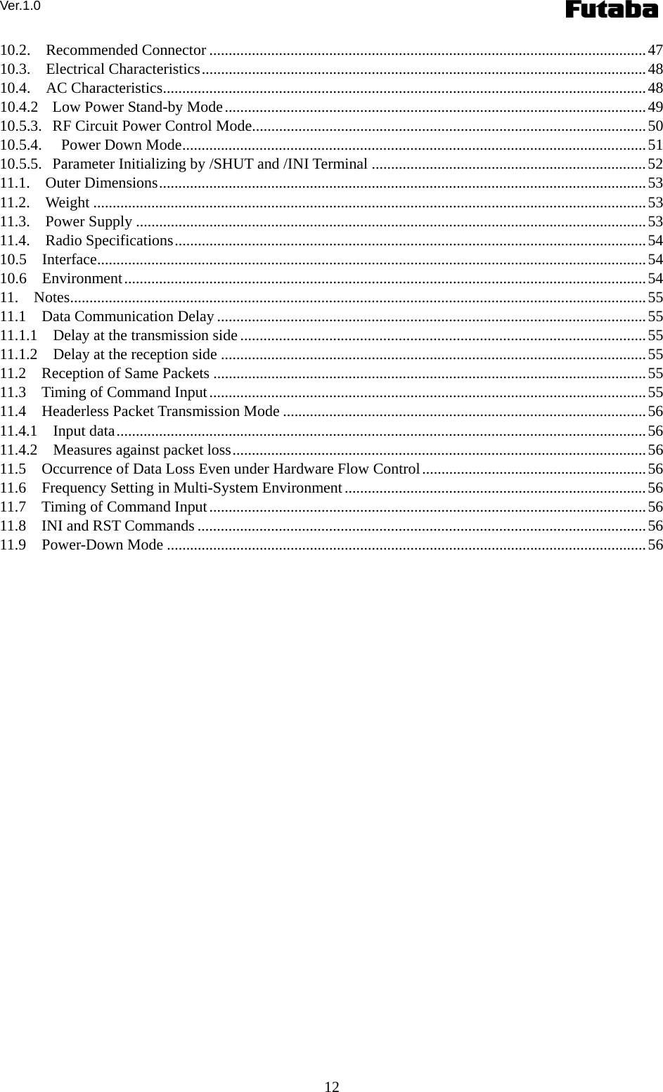 Ver.1.0 12 10.2.  Recommended Connector .................................................................................................................47 10.3.  Electrical Characteristics...................................................................................................................48 10.4.  AC Characteristics.............................................................................................................................48 10.4.2 Low Power Stand-by Mode.............................................................................................................49 10.5.3. RF Circuit Power Control Mode......................................................................................................50 10.5.4. Power Down Mode........................................................................................................................51 10.5.5. Parameter Initializing by /SHUT and /INI Terminal .......................................................................52 11.1.  Outer Dimensions..............................................................................................................................53 11.2.  Weight ...............................................................................................................................................53 11.3.  Power Supply ....................................................................................................................................53 11.4.  Radio Specifications..........................................................................................................................54 10.5  Interface..............................................................................................................................................54 10.6  Environment.......................................................................................................................................54 11.  Notes.....................................................................................................................................................55 11.1  Data Communication Delay ...............................................................................................................55 11.1.1  Delay at the transmission side .........................................................................................................55 11.1.2  Delay at the reception side ..............................................................................................................55 11.2    Reception of Same Packets ................................................................................................................55 11.3    Timing of Command Input.................................................................................................................55 11.4  Headerless Packet Transmission Mode ..............................................................................................56 11.4.1  Input data.........................................................................................................................................56 11.4.2  Measures against packet loss...........................................................................................................56 11.5    Occurrence of Data Loss Even under Hardware Flow Control..........................................................56 11.6  Frequency Setting in Multi-System Environment..............................................................................56 11.7    Timing of Command Input.................................................................................................................56 11.8  INI and RST Commands ....................................................................................................................56 11.9  Power-Down Mode ............................................................................................................................56   