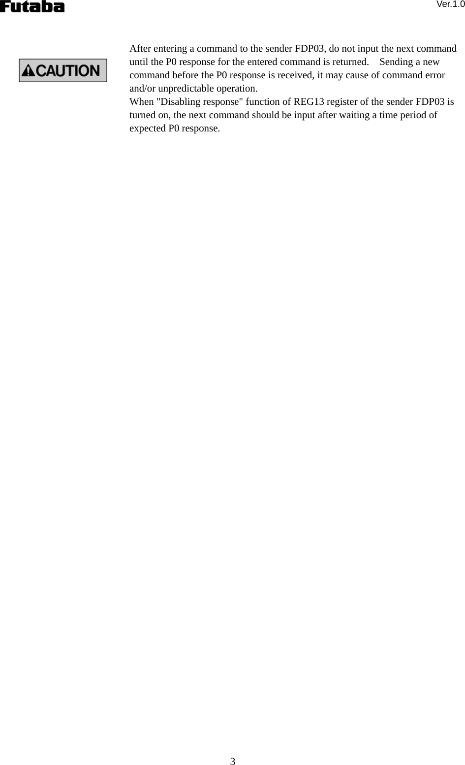 Ver.1.0 3  After entering a command to the sender FDP03, do not input the next command until the P0 response for the entered command is returned.    Sending a new command before the P0 response is received, it may cause of command error and/or unpredictable operation. When &quot;Disabling response&quot; function of REG13 register of the sender FDP03 is turned on, the next command should be input after waiting a time period of expected P0 response. 