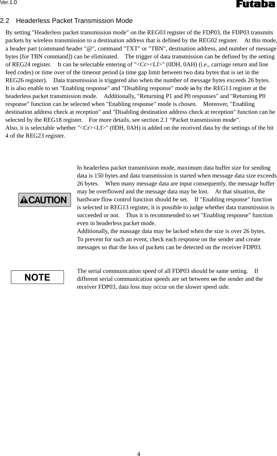 Ver.1.0 4 2.2  Headerless Packet Transmission Mode By setting &quot;Headerless packet transmission mode&quot; on the REG03 register of the FDP03, the FDP03 transmits packets by wireless transmission to a destination address that is defined by the REG02 register.    At this mode, a header part (command header &quot;@&quot;, command &quot;TXT&quot; or &quot;TBN&quot;, destination address, and number of message bytes [for TBN command]) can be eliminated.    The trigger of data transmission can be defined by the setting of REG24 register.    It can be selectable entering of &quot;&lt;Cr&gt;&lt;Lf&gt;&quot; (0DH, 0AH) (i.e., carriage return and line feed codes) or time over of the timeout period (a time gap limit between two data bytes that is set in the REG26 register).    Data transmission is triggered also when the number of message bytes exceeds 26 bytes.     It is also enable to set &quot;Enabling response&quot; and &quot;Disabling response&quot; mode in by the REG13 register at the headerless packet transmission mode.    Additionally, &quot;Returning P1 and P0 responses&quot; and &quot;Returning P0 response&quot; function can be selected when &quot;Enabling response&quot; mode is chosen.    Moreover, &quot;Enabling destination address check at reception&quot; and &quot;Disabling destination address check at reception&quot; function can be selected by the REG18 register.    For more details, see section 2.1 “Packet transmission mode”. Also, it is selectable whether &quot;&lt;Cr&gt;&lt;Lf&gt;&quot; (0DH, 0AH) is added on the received data by the settings of the bit 4 of the REG23 register.        In headerless packet transmission mode, maximum data buffer size for sending data is 150 bytes and data transmission is started when message data size exceeds 26 bytes.    When many message data are input consequently, the message buffer may be overflowed and the message data may be lost.    At that situation, the hardware flow control function should be set.    If &quot;Enabling response&quot; function is selected in REG13 register, it is possible to judge whether data transmission is succeeded or not.    Thus it is recommended to set &quot;Enabling response&quot; function even in headerless packet mode.     Additionally, the massage data may be lacked when the size is over 26 bytes.   To prevent for such an event, check each response on the sender and create messages so that the loss of packets can be detected on the receiver FDP03.   The serial communication speed of all FDP03 should be same setting.    If different serial communication speeds are set between on the sender and the receiver FDP03, data loss may occur on the slower speed side.      