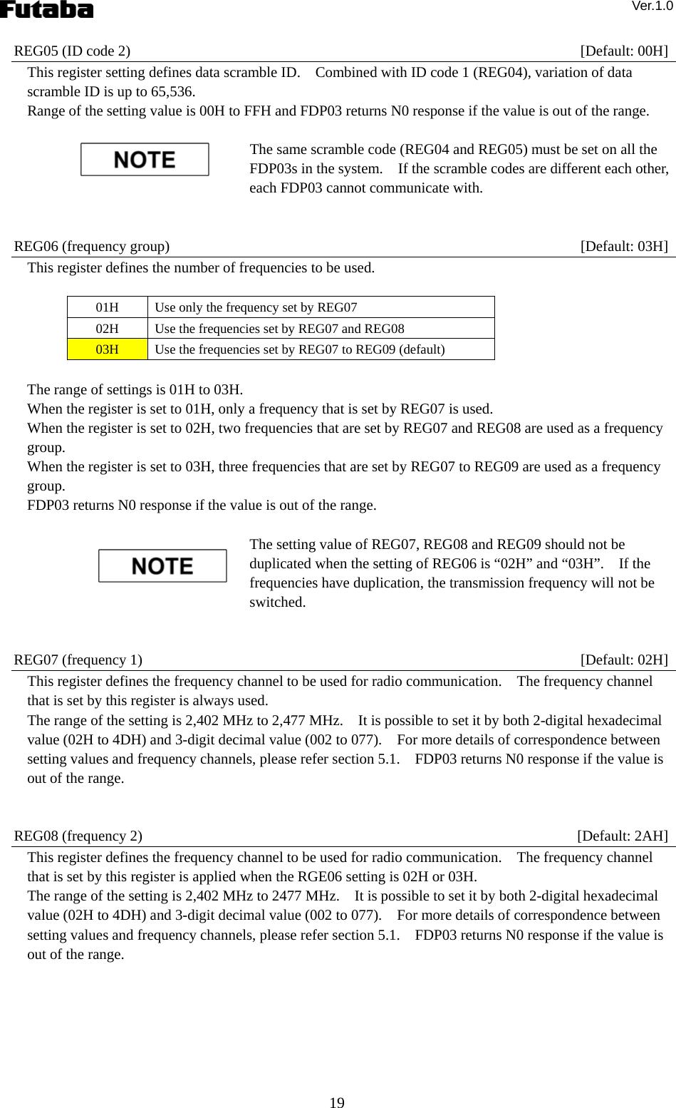 Ver.1.0 19 REG05 (ID code 2)    [Default: 00H] This register setting defines data scramble ID.    Combined with ID code 1 (REG04), variation of data scramble ID is up to 65,536.     Range of the setting value is 00H to FFH and FDP03 returns N0 response if the value is out of the range.    The same scramble code (REG04 and REG05) must be set on all the FDP03s in the system.    If the scramble codes are different each other, each FDP03 cannot communicate with.       REG06 (frequency group)    [Default: 03H] This register defines the number of frequencies to be used.  01H  Use only the frequency set by REG07 02H  Use the frequencies set by REG07 and REG08 03H  Use the frequencies set by REG07 to REG09 (default)  The range of settings is 01H to 03H. When the register is set to 01H, only a frequency that is set by REG07 is used. When the register is set to 02H, two frequencies that are set by REG07 and REG08 are used as a frequency group. When the register is set to 03H, three frequencies that are set by REG07 to REG09 are used as a frequency group. FDP03 returns N0 response if the value is out of the range.      The setting value of REG07, REG08 and REG09 should not be duplicated when the setting of REG06 is “02H” and “03H”.    If the frequencies have duplication, the transmission frequency will not be switched.   REG07 (frequency 1)    [Default: 02H] This register defines the frequency channel to be used for radio communication.    The frequency channel that is set by this register is always used. The range of the setting is 2,402 MHz to 2,477 MHz.    It is possible to set it by both 2-digital hexadecimal value (02H to 4DH) and 3-digit decimal value (002 to 077).    For more details of correspondence between setting values and frequency channels, please refer section 5.1.    FDP03 returns N0 response if the value is out of the range.       REG08 (frequency 2)    [Default: 2AH] This register defines the frequency channel to be used for radio communication.    The frequency channel that is set by this register is applied when the RGE06 setting is 02H or 03H. The range of the setting is 2,402 MHz to 2477 MHz.    It is possible to set it by both 2-digital hexadecimal value (02H to 4DH) and 3-digit decimal value (002 to 077).    For more details of correspondence between setting values and frequency channels, please refer section 5.1.    FDP03 returns N0 response if the value is out of the range.       