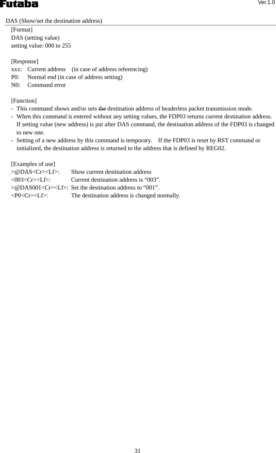 Ver.1.0 31 DAS (Show/set the destination address) [Format] DAS (setting value) setting value: 000 to 255  [Response] xxx:  Current address    (in case of address referencing) P0:  Normal end (in case of address setting) N0: Command error  [Function] -   This command shows and/or sets the destination address of headerless packet transmission mode. -   When this command is entered without any setting values, the FDP03 returns current destination address.   If setting value (new address) is put after DAS command, the destination address of the FDP03 is changed to new one.     -   Setting of a new address by this command is temporary.    If the FDP03 is reset by RST command or initialized, the destination address is returned to the address that is defined by REG02.      [Examples of use] &gt;@DAS&lt;Cr&gt;&lt;Lf&gt;:    Show current destination address &lt;003&lt;Cr&gt;&lt;Lf&gt;:   Current destination address is “003”. &gt;@DAS001&lt;Cr&gt;&lt;Lf&gt;:  Set the destination address to “001”. &lt;P0&lt;Cr&gt;&lt;Lf&gt;:    The destination address is changed normally.  