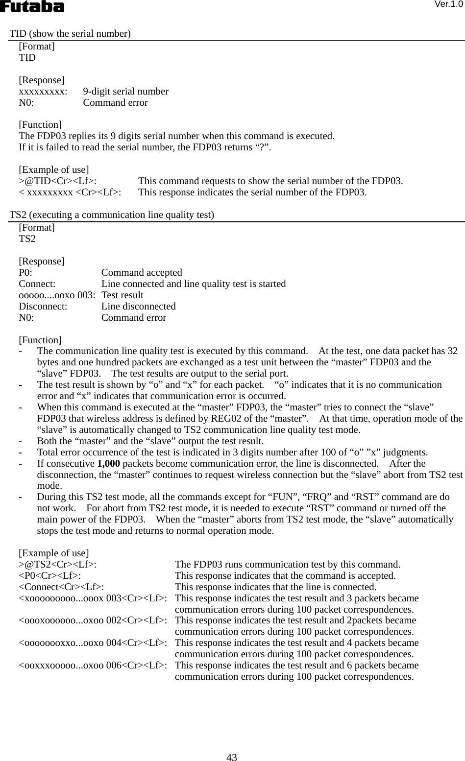 Ver.1.0 43 TID (show the serial number) [Format] TID  [Response] xxxxxxxxx:    9-digit serial number N0:   Command error  [Function] The FDP03 replies its 9 digits serial number when this command is executed.     If it is failed to read the serial number, the FDP03 returns “?”.      [Example of use] &gt;@TID&lt;Cr&gt;&lt;Lf&gt;:    This command requests to show the serial number of the FDP03. &lt; xxxxxxxxx &lt;Cr&gt;&lt;Lf&gt;:    This response indicates the serial number of the FDP03.  TS2 (executing a communication line quality test) [Format] TS2  [Response] P0:   Command accepted Connect:    Line connected and line quality test is started ooooo....ooxo 003:   Test result Disconnect:   Line disconnected N0:   Command error  [Function] - The communication line quality test is executed by this command.    At the test, one data packet has 32 bytes and one hundred packets are exchanged as a test unit between the “master” FDP03 and the “slave” FDP03.    The test results are output to the serial port.     - The test result is shown by “o” and “x” for each packet.    “o” indicates that it is no communication error and “x” indicates that communication error is occurred.     - When this command is executed at the “master” FDP03, the “master” tries to connect the “slave” FDP03 that wireless address is defined by REG02 of the “master”.    At that time, operation mode of the “slave” is automatically changed to TS2 communication line quality test mode.     - Both the “master” and the “slave” output the test result. - Total error occurrence of the test is indicated in 3 digits number after 100 of “o” ”x” judgments. - If consecutive 1,000 packets become communication error, the line is disconnected.    After the disconnection, the “master” continues to request wireless connection but the “slave” abort from TS2 test mode.   - During this TS2 test mode, all the commands except for “FUN”, “FRQ” and “RST” command are do not work.    For abort from TS2 test mode, it is needed to execute “RST” command or turned off the main power of the FDP03.    When the “master” aborts from TS2 test mode, the “slave” automatically stops the test mode and returns to normal operation mode.      [Example of use] &gt;@TS2&lt;Cr&gt;&lt;Lf&gt;:    The FDP03 runs communication test by this command.     &lt;P0&lt;Cr&gt;&lt;Lf&gt;:   This response indicates that the command is accepted. &lt;Connect&lt;Cr&gt;&lt;Lf&gt;:   This response indicates that the line is connected. &lt;xooooooooo...ooox 003&lt;Cr&gt;&lt;Lf&gt;:   This response indicates the test result and 3 packets became communication errors during 100 packet correspondences. &lt;oooxoooooo...oxoo 002&lt;Cr&gt;&lt;Lf&gt;:   This response indicates the test result and 2packets became communication errors during 100 packet correspondences. &lt;oooooooxxo...ooxo 004&lt;Cr&gt;&lt;Lf&gt;:   This response indicates the test result and 4 packets became communication errors during 100 packet correspondences. &lt;ooxxxooooo...oxoo 006&lt;Cr&gt;&lt;Lf&gt;:   This response indicates the test result and 6 packets became communication errors during 100 packet correspondences. 