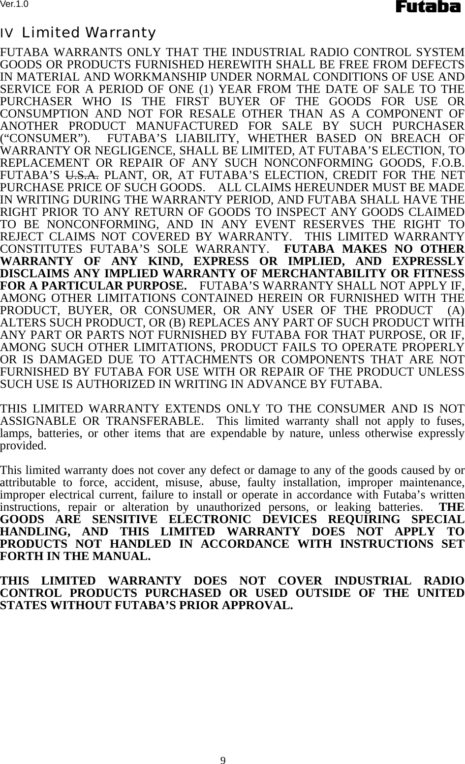 Ver.1.0 9 IV  Limited Warranty FUTABA WARRANTS ONLY THAT THE INDUSTRIAL RADIO CONTROL SYSTEM GOODS OR PRODUCTS FURNISHED HEREWITH SHALL BE FREE FROM DEFECTS IN MATERIAL AND WORKMANSHIP UNDER NORMAL CONDITIONS OF USE AND SERVICE FOR A PERIOD OF ONE (1) YEAR FROM THE DATE OF SALE TO THE PURCHASER WHO IS THE FIRST BUYER OF THE GOODS FOR USE OR CONSUMPTION AND NOT FOR RESALE OTHER THAN AS A COMPONENT OF ANOTHER PRODUCT MANUFACTURED FOR SALE BY SUCH PURCHASER (“CONSUMER”).  FUTABA’S LIABILITY, WHETHER BASED ON BREACH OF WARRANTY OR NEGLIGENCE, SHALL BE LIMITED, AT FUTABA’S ELECTION, TO REPLACEMENT OR REPAIR OF ANY SUCH NONCONFORMING GOODS, F.O.B. FUTABA’S U.S.A. PLANT, OR, AT FUTABA’S ELECTION, CREDIT FOR THE NET PURCHASE PRICE OF SUCH GOODS.    ALL CLAIMS HEREUNDER MUST BE MADE IN WRITING DURING THE WARRANTY PERIOD, AND FUTABA SHALL HAVE THE RIGHT PRIOR TO ANY RETURN OF GOODS TO INSPECT ANY GOODS CLAIMED TO BE NONCONFORMING, AND IN ANY EVENT RESERVES THE RIGHT TO REJECT CLAIMS NOT COVERED BY WARRANTY.  THIS LIMITED WARRANTY CONSTITUTES FUTABA’S SOLE WARRANTY.  FUTABA MAKES NO OTHER WARRANTY OF ANY KIND, EXPRESS OR IMPLIED, AND EXPRESSLY DISCLAIMS ANY IMPLIED WARRANTY OF MERCHANTABILITY OR FITNESS FOR A PARTICULAR PURPOSE.    FUTABA’S WARRANTY SHALL NOT APPLY IF, AMONG OTHER LIMITATIONS CONTAINED HEREIN OR FURNISHED WITH THE PRODUCT, BUYER, OR CONSUMER, OR ANY USER OF THE PRODUCT  (A) ALTERS SUCH PRODUCT, OR (B) REPLACES ANY PART OF SUCH PRODUCT WITH ANY PART OR PARTS NOT FURNISHED BY FUTABA FOR THAT PURPOSE, OR IF, AMONG SUCH OTHER LIMITATIONS, PRODUCT FAILS TO OPERATE PROPERLY OR IS DAMAGED DUE TO ATTACHMENTS OR COMPONENTS THAT ARE NOT FURNISHED BY FUTABA FOR USE WITH OR REPAIR OF THE PRODUCT UNLESS SUCH USE IS AUTHORIZED IN WRITING IN ADVANCE BY FUTABA.  THIS LIMITED WARRANTY EXTENDS ONLY TO THE CONSUMER AND IS NOT ASSIGNABLE OR TRANSFERABLE.  This limited warranty shall not apply to fuses, lamps, batteries, or other items that are expendable by nature, unless otherwise expressly provided.  This limited warranty does not cover any defect or damage to any of the goods caused by or attributable to force, accident, misuse, abuse, faulty installation, improper maintenance, improper electrical current, failure to install or operate in accordance with Futaba’s written instructions, repair or alteration by unauthorized persons, or leaking batteries.  THE GOODS ARE SENSITIVE ELECTRONIC DEVICES REQUIRING SPECIAL HANDLING, AND THIS LIMITED WARRANTY DOES NOT APPLY TO PRODUCTS NOT HANDLED IN ACCORDANCE WITH INSTRUCTIONS SET FORTH IN THE MANUAL.  THIS LIMITED WARRANTY DOES NOT COVER INDUSTRIAL RADIO CONTROL PRODUCTS PURCHASED OR USED OUTSIDE OF THE UNITED STATES WITHOUT FUTABA’S PRIOR APPROVAL.  