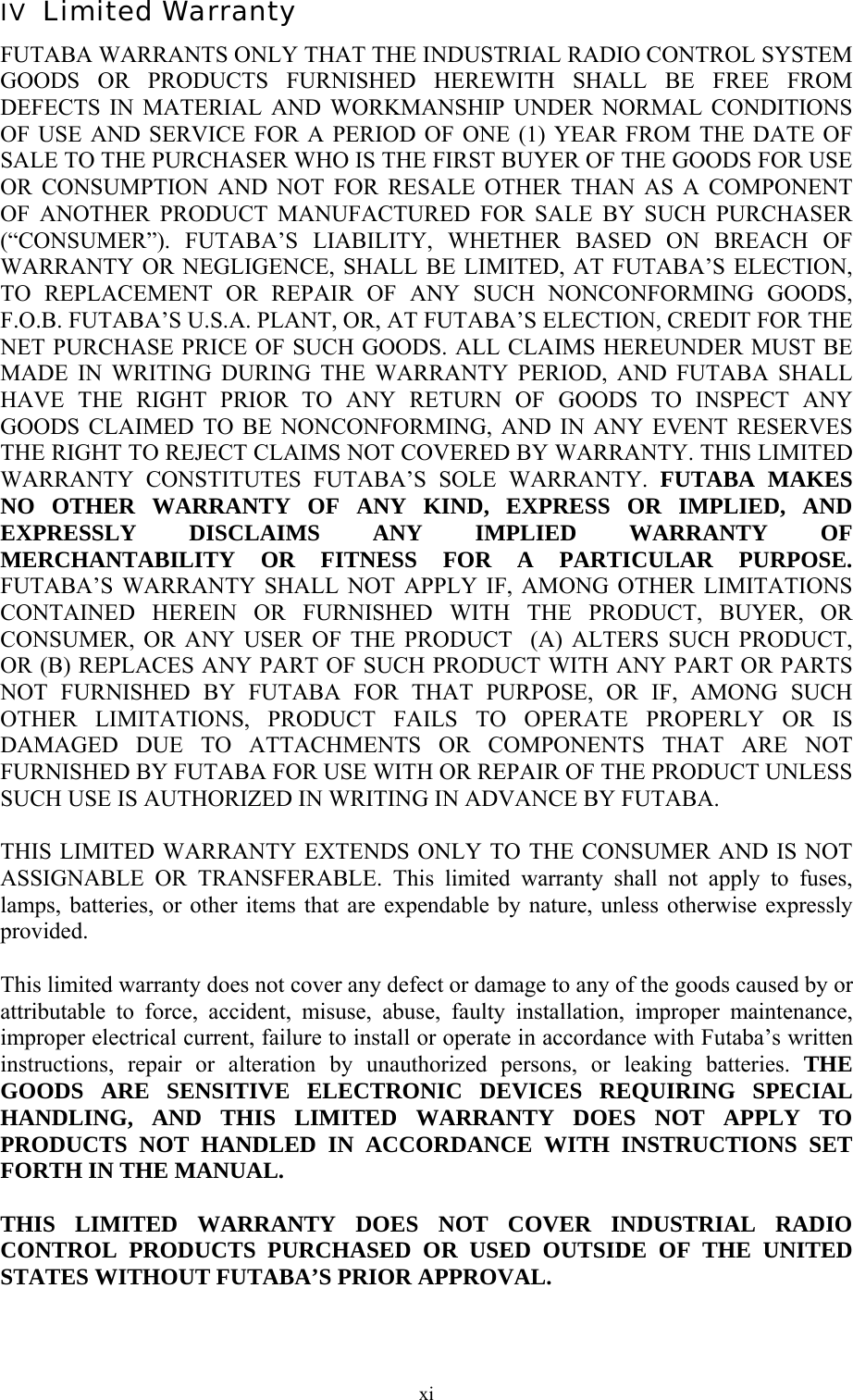  xiIV  Limited Warranty FUTABA WARRANTS ONLY THAT THE INDUSTRIAL RADIO CONTROL SYSTEM GOODS OR PRODUCTS FURNISHED HEREWITH SHALL BE FREE FROM DEFECTS IN MATERIAL AND WORKMANSHIP UNDER NORMAL CONDITIONS OF USE AND SERVICE FOR A PERIOD OF ONE (1) YEAR FROM THE DATE OF SALE TO THE PURCHASER WHO IS THE FIRST BUYER OF THE GOODS FOR USE OR CONSUMPTION AND NOT FOR RESALE OTHER THAN AS A COMPONENT OF ANOTHER PRODUCT MANUFACTURED FOR SALE BY SUCH PURCHASER (“CONSUMER”). FUTABA’S LIABILITY, WHETHER BASED ON BREACH OF WARRANTY OR NEGLIGENCE, SHALL BE LIMITED, AT FUTABA’S ELECTION, TO REPLACEMENT OR REPAIR OF ANY SUCH NONCONFORMING GOODS, F.O.B. FUTABA’S U.S.A. PLANT, OR, AT FUTABA’S ELECTION, CREDIT FOR THE NET PURCHASE PRICE OF SUCH GOODS. ALL CLAIMS HEREUNDER MUST BE MADE IN WRITING DURING THE WARRANTY PERIOD, AND FUTABA SHALL HAVE THE RIGHT PRIOR TO ANY RETURN OF GOODS TO INSPECT ANY GOODS CLAIMED TO BE NONCONFORMING, AND IN ANY EVENT RESERVES THE RIGHT TO REJECT CLAIMS NOT COVERED BY WARRANTY. THIS LIMITED WARRANTY CONSTITUTES FUTABA’S SOLE WARRANTY. FUTABA MAKES NO OTHER WARRANTY OF ANY KIND, EXPRESS OR IMPLIED, AND EXPRESSLY DISCLAIMS ANY IMPLIED WARRANTY OF MERCHANTABILITY OR FITNESS FOR A PARTICULAR PURPOSE. FUTABA’S WARRANTY SHALL NOT APPLY IF, AMONG OTHER LIMITATIONS CONTAINED HEREIN OR FURNISHED WITH THE PRODUCT, BUYER, OR CONSUMER, OR ANY USER OF THE PRODUCT  (A) ALTERS SUCH PRODUCT, OR (B) REPLACES ANY PART OF SUCH PRODUCT WITH ANY PART OR PARTS NOT FURNISHED BY FUTABA FOR THAT PURPOSE, OR IF, AMONG SUCH OTHER LIMITATIONS, PRODUCT FAILS TO OPERATE PROPERLY OR IS DAMAGED DUE TO ATTACHMENTS OR COMPONENTS THAT ARE NOT FURNISHED BY FUTABA FOR USE WITH OR REPAIR OF THE PRODUCT UNLESS SUCH USE IS AUTHORIZED IN WRITING IN ADVANCE BY FUTABA.  THIS LIMITED WARRANTY EXTENDS ONLY TO THE CONSUMER AND IS NOT ASSIGNABLE OR TRANSFERABLE. This limited warranty shall not apply to fuses, lamps, batteries, or other items that are expendable by nature, unless otherwise expressly provided.  This limited warranty does not cover any defect or damage to any of the goods caused by or attributable to force, accident, misuse, abuse, faulty installation, improper maintenance, improper electrical current, failure to install or operate in accordance with Futaba’s written instructions, repair or alteration by unauthorized persons, or leaking batteries. THE GOODS ARE SENSITIVE ELECTRONIC DEVICES REQUIRING SPECIAL HANDLING, AND THIS LIMITED WARRANTY DOES NOT APPLY TO PRODUCTS NOT HANDLED IN ACCORDANCE WITH INSTRUCTIONS SET FORTH IN THE MANUAL.  THIS LIMITED WARRANTY DOES NOT COVER INDUSTRIAL RADIO CONTROL PRODUCTS PURCHASED OR USED OUTSIDE OF THE UNITED STATES WITHOUT FUTABA’S PRIOR APPROVAL. 