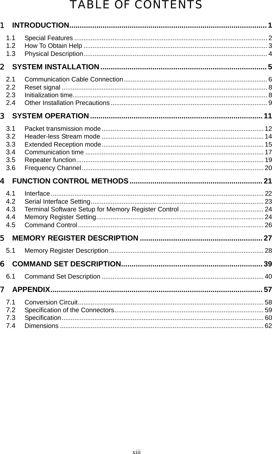  xiii TABLE OF CONTENTS 1 INTRODUCTION............................................................................................... 1 1.1 Special Features .......................................................................................................... 2 1.2 How To Obtain Help ..................................................................................................... 3 1.3 Physical Description..................................................................................................... 4 2 SYSTEM INSTALLATION ................................................................................ 5 2.1 Communication Cable Connection............................................................................... 6 2.2 Reset signal ................................................................................................................. 8 2.3 Initialization time........................................................................................................... 8 2.4 Other Installation Precautions ...................................................................................... 9 3 SYSTEM OPERATION................................................................................... 11 3.1 Packet transmission mode......................................................................................... 12 3.2 Header-less Stream mode ......................................................................................... 14 3.3 Extended Reception mode......................................................................................... 15 3.4 Communication time .................................................................................................. 17 3.5 Repeater function....................................................................................................... 19 3.6 Frequency Channel.................................................................................................... 20 4 FUNCTION CONTROL METHODS................................................................ 21 4.1 Interface..................................................................................................................... 22 4.2 Serial Interface Setting............................................................................................... 23 4.3 Terminal Software Setup for Memory Register Control .............................................. 24 4.4 Memory Register Setting............................................................................................ 24 4.5 Command Control...................................................................................................... 26 5 MEMORY REGISTER DESCRIPTION ........................................................... 27 5.1 Memory Register Description..................................................................................... 28 6 COMMAND SET DESCRIPTION.................................................................... 39 6.1 Command Set Description ......................................................................................... 40 7 APPENDIX...................................................................................................... 57 7.1 Conversion Circuit...................................................................................................... 58 7.2 Specification of the Connectors.................................................................................. 59 7.3 Specification............................................................................................................... 60 7.4 Dimensions ................................................................................................................ 62   