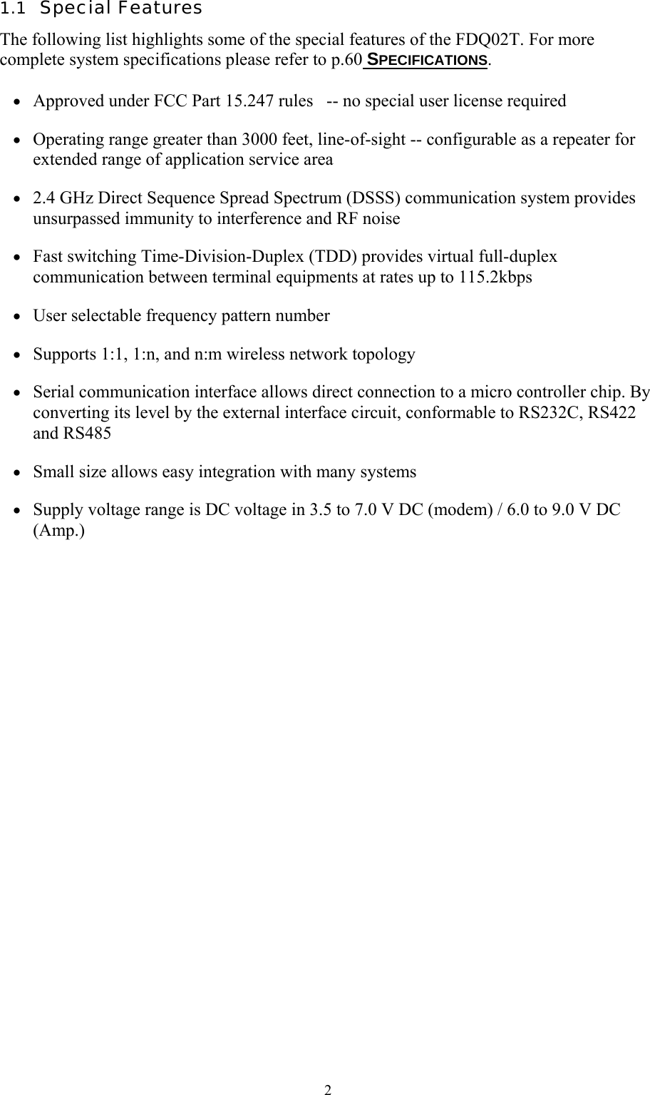  21.1  Special Features The following list highlights some of the special features of the FDQ02T. For more complete system specifications please refer to p.60 SPECIFICATIONS.  •  Approved under FCC Part 15.247 rules   -- no special user license required •  Operating range greater than 3000 feet, line-of-sight -- configurable as a repeater for extended range of application service area •  2.4 GHz Direct Sequence Spread Spectrum (DSSS) communication system provides unsurpassed immunity to interference and RF noise •  Fast switching Time-Division-Duplex (TDD) provides virtual full-duplex communication between terminal equipments at rates up to 115.2kbps •  User selectable frequency pattern number •  Supports 1:1, 1:n, and n:m wireless network topology •  Serial communication interface allows direct connection to a micro controller chip. By converting its level by the external interface circuit, conformable to RS232C, RS422 and RS485 •  Small size allows easy integration with many systems •  Supply voltage range is DC voltage in 3.5 to 7.0 V DC (modem) / 6.0 to 9.0 V DC (Amp.) 