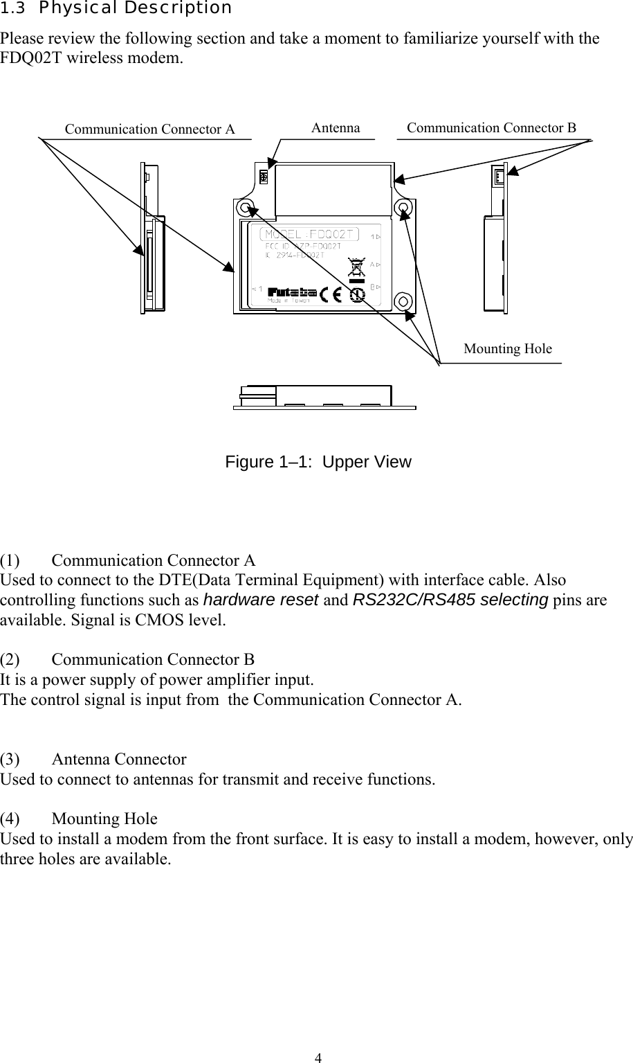  41.3  Physical Description Please review the following section and take a moment to familiarize yourself with the FDQ02T wireless modem.                   Figure 1–1:  Upper View     (1)  Communication Connector A Used to connect to the DTE(Data Terminal Equipment) with interface cable. Also controlling functions such as hardware reset and RS232C/RS485 selecting pins are available. Signal is CMOS level.   (2)  Communication Connector B It is a power supply of power amplifier input. The control signal is input from  the Communication Connector A.   (3) Antenna Connector Used to connect to antennas for transmit and receive functions.  (4) Mounting Hole Used to install a modem from the front surface. It is easy to install a modem, however, only three holes are available.  Communication Connector A  Communication Connector B AntennaMounting Hole 