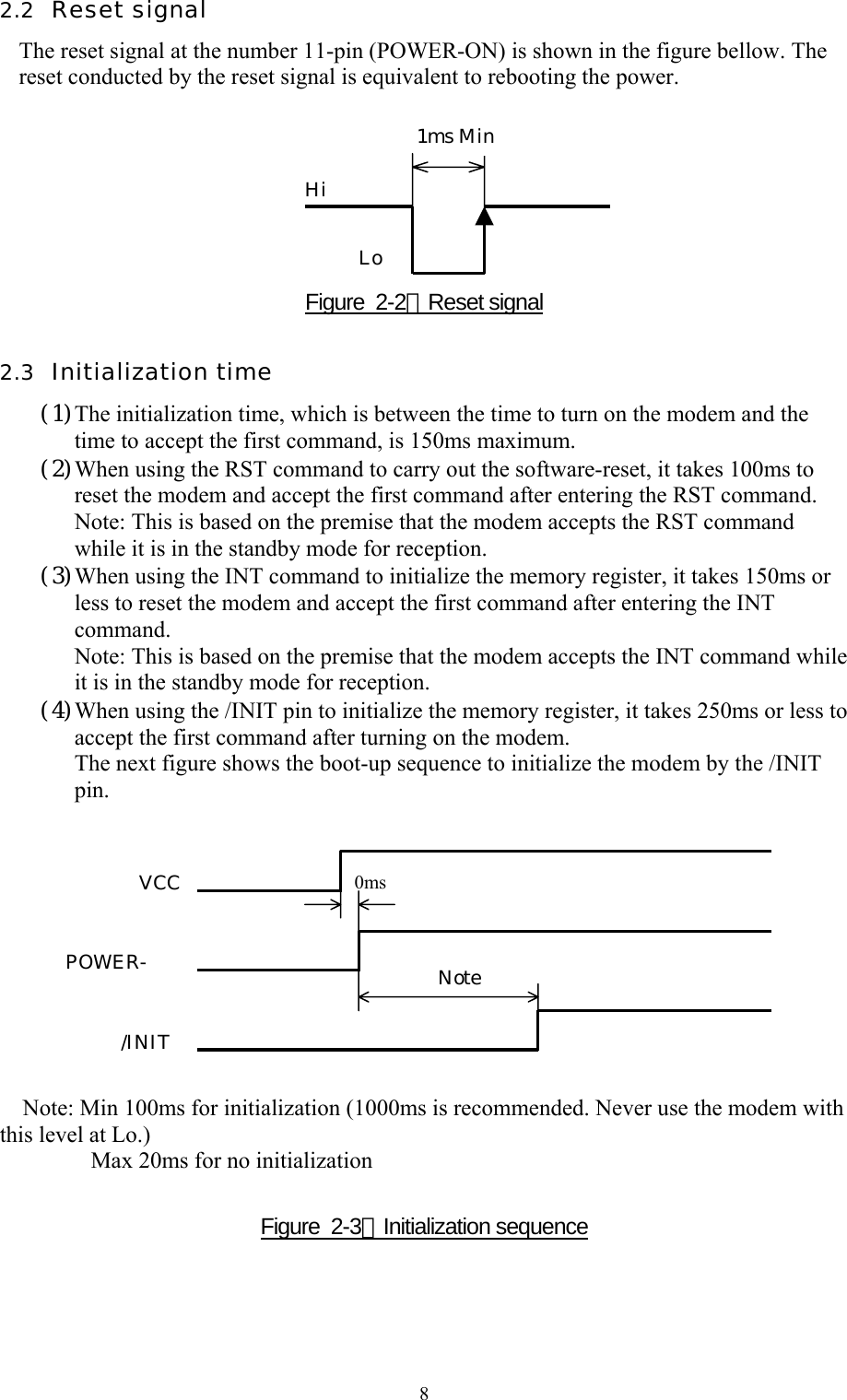  82.2  Reset signal The reset signal at the number 11-pin (POWER-ON) is shown in the figure bellow. The reset conducted by the reset signal is equivalent to rebooting the power.        Figure  2-2：Reset signal 2.3  Initialization time (1)The initialization time, which is between the time to turn on the modem and the time to accept the first command, is 150ms maximum. (2)When using the RST command to carry out the software-reset, it takes 100ms to reset the modem and accept the first command after entering the RST command. Note: This is based on the premise that the modem accepts the RST command while it is in the standby mode for reception. (3)When using the INT command to initialize the memory register, it takes 150ms or less to reset the modem and accept the first command after entering the INT command. Note: This is based on the premise that the modem accepts the INT command while it is in the standby mode for reception. (4)When using the /INIT pin to initialize the memory register, it takes 250ms or less to accept the first command after turning on the modem. The next figure shows the boot-up sequence to initialize the modem by the /INIT pin.             Note: Min 100ms for initialization (1000ms is recommended. Never use the modem with this level at Lo.) Max 20ms for no initialization   Figure  2-3：Initialization sequence  1ms Min Hi Lo VCC POWER-/INIT 0ms  Note 