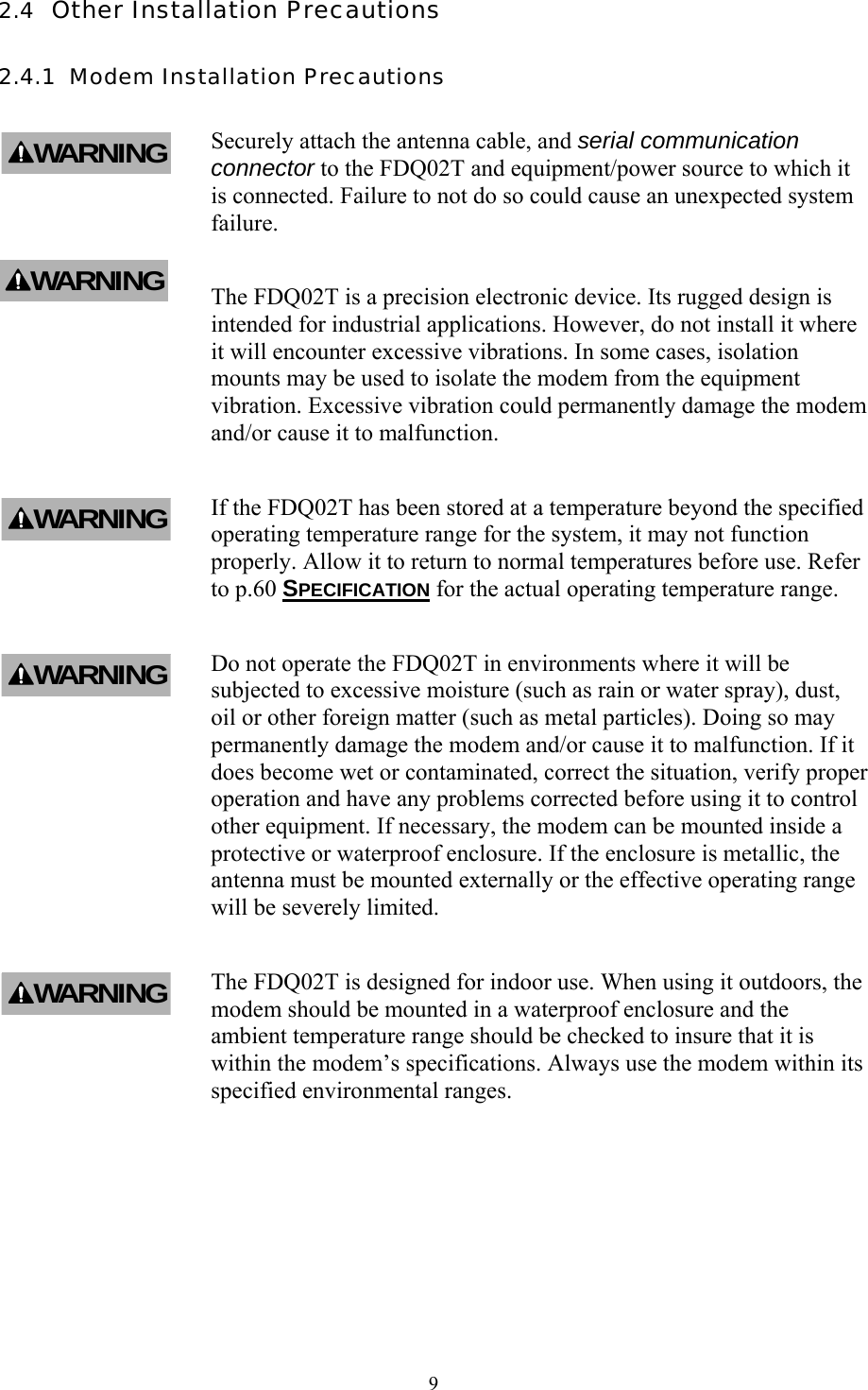  9 2.4  Other Installation Precautions 2.4.1  Modem Installation Precautions Securely attach the antenna cable, and serial communication connector to the FDQ02T and equipment/power source to which it is connected. Failure to not do so could cause an unexpected system failure. The FDQ02T is a precision electronic device. Its rugged design is intended for industrial applications. However, do not install it where it will encounter excessive vibrations. In some cases, isolation mounts may be used to isolate the modem from the equipment vibration. Excessive vibration could permanently damage the modem and/or cause it to malfunction. If the FDQ02T has been stored at a temperature beyond the specified operating temperature range for the system, it may not function properly. Allow it to return to normal temperatures before use. Refer to p.60 SPECIFICATION for the actual operating temperature range. Do not operate the FDQ02T in environments where it will be subjected to excessive moisture (such as rain or water spray), dust, oil or other foreign matter (such as metal particles). Doing so may permanently damage the modem and/or cause it to malfunction. If it does become wet or contaminated, correct the situation, verify proper operation and have any problems corrected before using it to control other equipment. If necessary, the modem can be mounted inside a protective or waterproof enclosure. If the enclosure is metallic, the antenna must be mounted externally or the effective operating range will be severely limited. The FDQ02T is designed for indoor use. When using it outdoors, the modem should be mounted in a waterproof enclosure and the ambient temperature range should be checked to insure that it is within the modem’s specifications. Always use the modem within its specified environmental ranges. WARNINGWARNINGWARNINGWARNINGWARNING