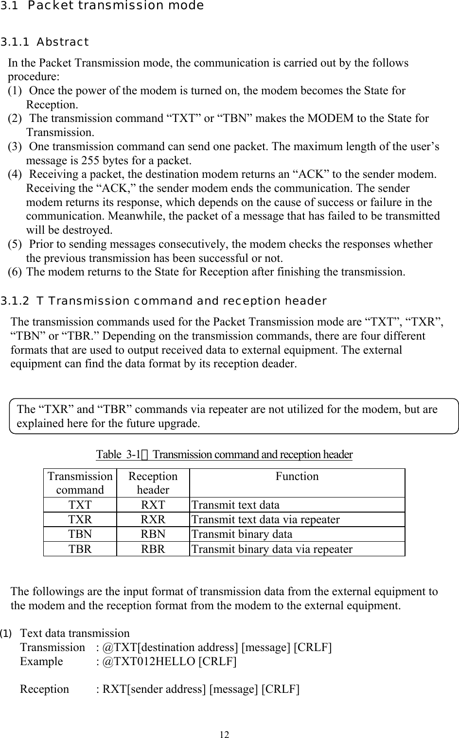  123.1  Packet transmission mode 3.1.1  Abstract In the Packet Transmission mode, the communication is carried out by the follows procedure:  (1)  Once the power of the modem is turned on, the modem becomes the State for Reception. (2)  The transmission command “TXT” or “TBN” makes the MODEM to the State for Transmission. (3)  One transmission command can send one packet. The maximum length of the user’s message is 255 bytes for a packet. (4)  Receiving a packet, the destination modem returns an “ACK” to the sender modem. Receiving the “ACK,” the sender modem ends the communication. The sender modem returns its response, which depends on the cause of success or failure in the communication. Meanwhile, the packet of a message that has failed to be transmitted will be destroyed.  (5)  Prior to sending messages consecutively, the modem checks the responses whether the previous transmission has been successful or not. (6) The modem returns to the State for Reception after finishing the transmission. 3.1.2  T Transmission command and reception header  The transmission commands used for the Packet Transmission mode are “TXT”, “TXR”, “TBN” or “TBR.” Depending on the transmission commands, there are four different formats that are used to output received data to external equipment. The external equipment can find the data format by its reception deader.       Table  3-1：Transmission command and reception header Transmission command Reception header Function  TXT  RXT  Transmit text data TXR  RXR  Transmit text data via repeater TBN  RBN  Transmit binary data TBR  RBR  Transmit binary data via repeater   The followings are the input format of transmission data from the external equipment to the modem and the reception format from the modem to the external equipment.   (1)  Text data transmission Transmission  : @TXT[destination address] [message] [CRLF] Example : @TXT012HELLO [CRLF]  Reception   : RXT[sender address] [message] [CRLF] The “TXR” and “TBR” commands via repeater are not utilized for the modem, but are explained here for the future upgrade. 