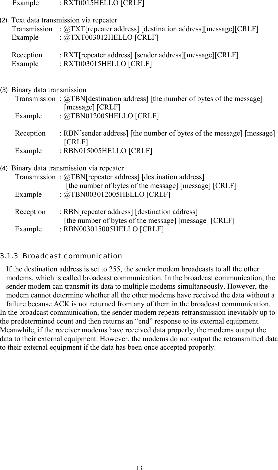  13Example : RXT0015HELLO [CRLF]   (2)  Text data transmission via repeater Transmission : @TXT[repeater address] [destination address][message][CRLF] Example : @TXT003012HELLO [CRLF]  Reception  : RXT[repeater address] [sender address][message][CRLF] Example : RXT003015HELLO [CRLF]   (3)  Binary data transmission Transmission  : @TBN[destination address] [the number of bytes of the message]                            [message] [CRLF] Example  : @TBN012005HELLO [CRLF]   Reception  : RBN[sender address] [the number of bytes of the message] [message]                            [CRLF] Example : RBN015005HELLO [CRLF]  (4)  Binary data transmission via repeater Transmission : @TBN[repeater address] [destination address]                            [the number of bytes of the message] [message] [CRLF] Example  : @TBN003012005HELLO [CRLF]   Reception  : RBN[repeater address] [destination address]                            [the number of bytes of the message] [message] [CRLF] Example  : RBN003015005HELLO [CRLF]  3.1.3  Broadcast communication  If the destination address is set to 255, the sender modem broadcasts to all the other modems, which is called broadcast communication. In the broadcast communication, the sender modem can transmit its data to multiple modems simultaneously. However, the modem cannot determine whether all the other modems have received the data without a failure because ACK is not returned from any of them in the broadcast communication.  In the broadcast communication, the sender modem repeats retransmission inevitably up to the predetermined count and then returns an “end” response to its external equipment. Meanwhile, if the receiver modems have received data properly, the modems output the data to their external equipment. However, the modems do not output the retransmitted data to their external equipment if the data has been once accepted properly.       