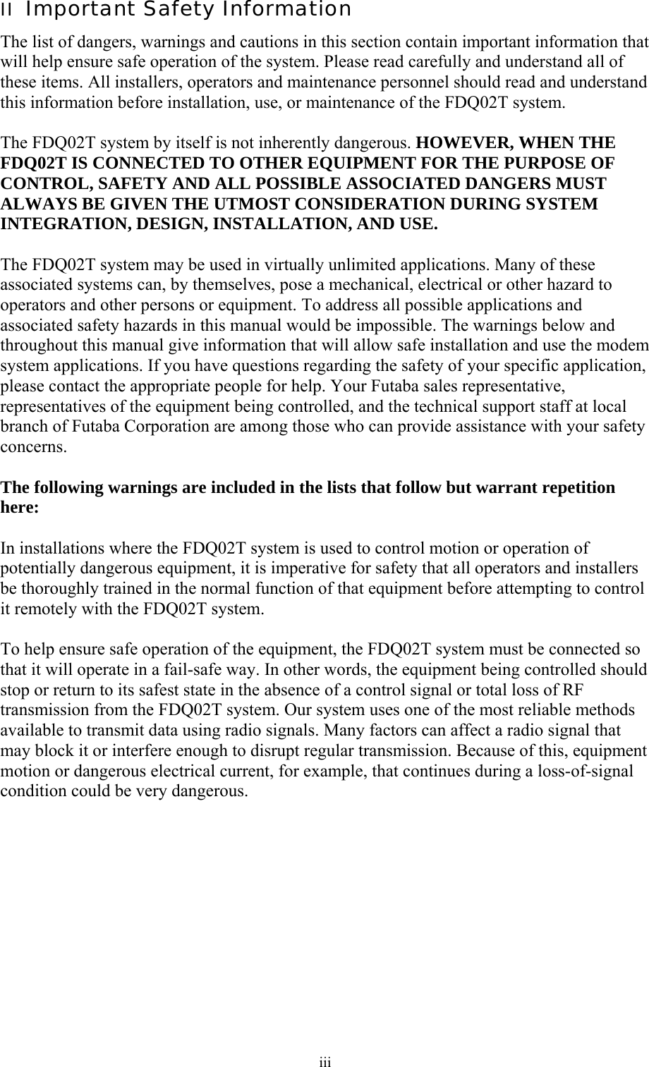  iiiII  Important Safety Information The list of dangers, warnings and cautions in this section contain important information that will help ensure safe operation of the system. Please read carefully and understand all of these items. All installers, operators and maintenance personnel should read and understand this information before installation, use, or maintenance of the FDQ02T system.  The FDQ02T system by itself is not inherently dangerous. HOWEVER, WHEN THE FDQ02T IS CONNECTED TO OTHER EQUIPMENT FOR THE PURPOSE OF CONTROL, SAFETY AND ALL POSSIBLE ASSOCIATED DANGERS MUST ALWAYS BE GIVEN THE UTMOST CONSIDERATION DURING SYSTEM INTEGRATION, DESIGN, INSTALLATION, AND USE.  The FDQ02T system may be used in virtually unlimited applications. Many of these associated systems can, by themselves, pose a mechanical, electrical or other hazard to operators and other persons or equipment. To address all possible applications and associated safety hazards in this manual would be impossible. The warnings below and throughout this manual give information that will allow safe installation and use the modem system applications. If you have questions regarding the safety of your specific application, please contact the appropriate people for help. Your Futaba sales representative, representatives of the equipment being controlled, and the technical support staff at local branch of Futaba Corporation are among those who can provide assistance with your safety concerns.  The following warnings are included in the lists that follow but warrant repetition here:  In installations where the FDQ02T system is used to control motion or operation of potentially dangerous equipment, it is imperative for safety that all operators and installers be thoroughly trained in the normal function of that equipment before attempting to control it remotely with the FDQ02T system.  To help ensure safe operation of the equipment, the FDQ02T system must be connected so that it will operate in a fail-safe way. In other words, the equipment being controlled should stop or return to its safest state in the absence of a control signal or total loss of RF transmission from the FDQ02T system. Our system uses one of the most reliable methods available to transmit data using radio signals. Many factors can affect a radio signal that may block it or interfere enough to disrupt regular transmission. Because of this, equipment motion or dangerous electrical current, for example, that continues during a loss-of-signal condition could be very dangerous. 