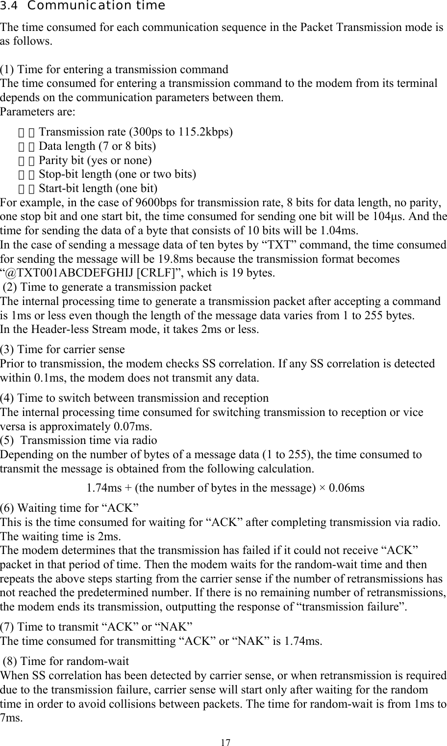  173.4  Communication time The time consumed for each communication sequence in the Packet Transmission mode is as follows.  (1) Time for entering a transmission command The time consumed for entering a transmission command to the modem from its terminal depends on the communication parameters between them.  Parameters are: １．Transmission rate (300ps to 115.2kbps) ２． Data length (7 or 8 bits) ３． Parity bit (yes or none) ４． Stop-bit length (one or two bits) ５． Start-bit length (one bit) For example, in the case of 9600bps for transmission rate, 8 bits for data length, no parity, one stop bit and one start bit, the time consumed for sending one bit will be 104µs. And the time for sending the data of a byte that consists of 10 bits will be 1.04ms.  In the case of sending a message data of ten bytes by “TXT” command, the time consumed for sending the message will be 19.8ms because the transmission format becomes “@TXT001ABCDEFGHIJ [CRLF]”, which is 19 bytes.   (2) Time to generate a transmission packet The internal processing time to generate a transmission packet after accepting a command is 1ms or less even though the length of the message data varies from 1 to 255 bytes.  In the Header-less Stream mode, it takes 2ms or less. (3) Time for carrier sense Prior to transmission, the modem checks SS correlation. If any SS correlation is detected within 0.1ms, the modem does not transmit any data. (4) Time to switch between transmission and reception The internal processing time consumed for switching transmission to reception or vice versa is approximately 0.07ms. (5)  Transmission time via radio Depending on the number of bytes of a message data (1 to 255), the time consumed to transmit the message is obtained from the following calculation.  1.74ms + (the number of bytes in the message) × 0.06ms (6) Waiting time for “ACK” This is the time consumed for waiting for “ACK” after completing transmission via radio. The waiting time is 2ms.  The modem determines that the transmission has failed if it could not receive “ACK” packet in that period of time. Then the modem waits for the random-wait time and then repeats the above steps starting from the carrier sense if the number of retransmissions has not reached the predetermined number. If there is no remaining number of retransmissions, the modem ends its transmission, outputting the response of “transmission failure”. (7) Time to transmit “ACK” or “NAK”  The time consumed for transmitting “ACK” or “NAK” is 1.74ms.  (8) Time for random-wait When SS correlation has been detected by carrier sense, or when retransmission is required due to the transmission failure, carrier sense will start only after waiting for the random time in order to avoid collisions between packets. The time for random-wait is from 1ms to 7ms. 