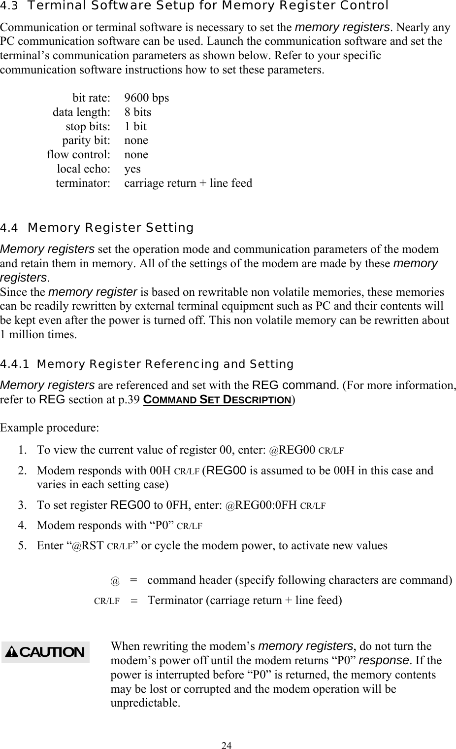  244.3  Terminal Software Setup for Memory Register Control Communication or terminal software is necessary to set the memory registers. Nearly any PC communication software can be used. Launch the communication software and set the terminal’s communication parameters as shown below. Refer to your specific communication software instructions how to set these parameters.    bit rate:  9600 bps   data length:  8 bits   stop bits:  1 bit  parity bit: none  flow control: none  local echo: yes   terminator:  carriage return + line feed  4.4  Memory Register Setting Memory registers set the operation mode and communication parameters of the modem and retain them in memory. All of the settings of the modem are made by these memory registers. Since the memory register is based on rewritable non volatile memories, these memories can be readily rewritten by external terminal equipment such as PC and their contents will be kept even after the power is turned off. This non volatile memory can be rewritten about 1 million times. 4.4.1  Memory Register Referencing and Setting Memory registers are referenced and set with the REG command. (For more information, refer to REG section at p.39 COMMAND SET DESCRIPTION)  Example procedure: 1.  To view the current value of register 00, enter: @REG00 CR/LF 2.  Modem responds with 00H CR/LF (REG00 is assumed to be 00H in this case and varies in each setting case) 3.  To set register REG00 to 0FH, enter: @REG00:0FH CR/LF 4.  Modem responds with “P0” CR/LF 5. Enter “@RST CR/LF” or cycle the modem power, to activate new values   @  =  command header (specify following characters are command)  CR/LF = Terminator (carriage return + line feed)  When rewriting the modem’s memory registers, do not turn the modem’s power off until the modem returns “P0” response. If the power is interrupted before “P0” is returned, the memory contents may be lost or corrupted and the modem operation will be unpredictable.  CAUTION