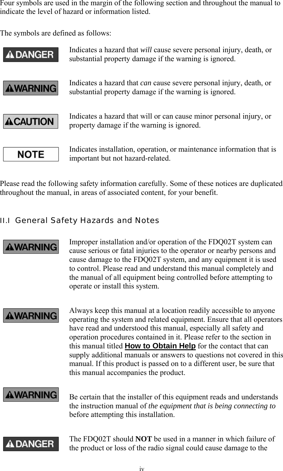  ivFour symbols are used in the margin of the following section and throughout the manual to indicate the level of hazard or information listed.  The symbols are defined as follows: Indicates a hazard that will cause severe personal injury, death, or substantial property damage if the warning is ignored. Indicates a hazard that can cause severe personal injury, death, or substantial property damage if the warning is ignored. Indicates a hazard that will or can cause minor personal injury, or property damage if the warning is ignored. Indicates installation, operation, or maintenance information that is important but not hazard-related.  Please read the following safety information carefully. Some of these notices are duplicated throughout the manual, in areas of associated content, for your benefit.  II.I  General Safety Hazards and Notes Improper installation and/or operation of the FDQ02T system can cause serious or fatal injuries to the operator or nearby persons and cause damage to the FDQ02T system, and any equipment it is used to control. Please read and understand this manual completely and the manual of all equipment being controlled before attempting to operate or install this system. Always keep this manual at a location readily accessible to anyone operating the system and related equipment. Ensure that all operators have read and understood this manual, especially all safety and operation procedures contained in it. Please refer to the section in this manual titled How to Obtain Help for the contact that can supply additional manuals or answers to questions not covered in this manual. If this product is passed on to a different user, be sure that this manual accompanies the product. Be certain that the installer of this equipment reads and understands the instruction manual of the equipment that is being connecting to before attempting this installation. The FDQ02T should NOT be used in a manner in which failure of the product or loss of the radio signal could cause damage to the 