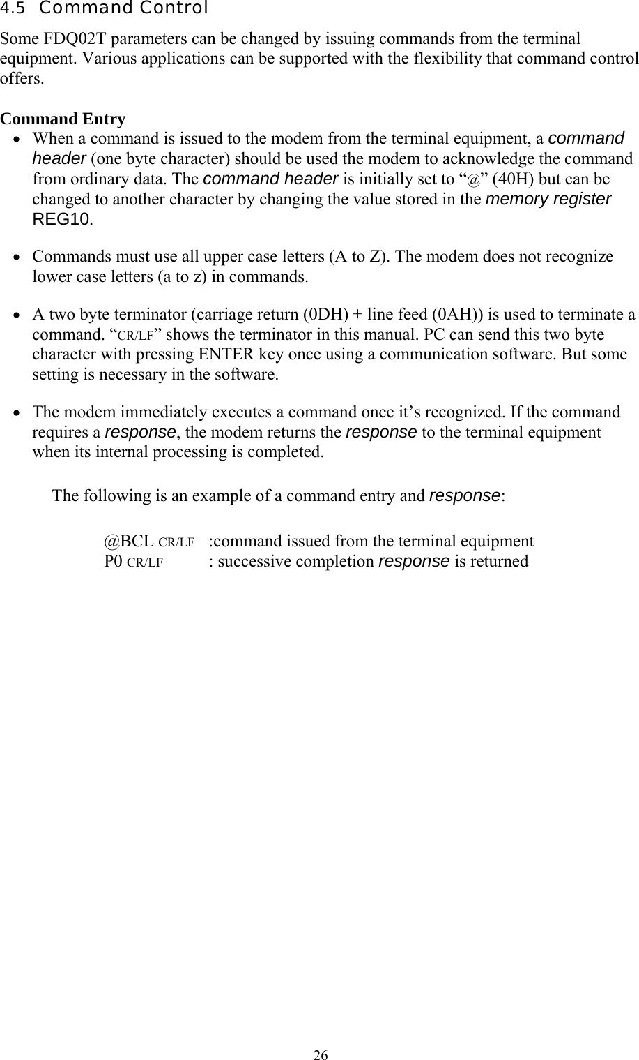  264.5  Command Control Some FDQ02T parameters can be changed by issuing commands from the terminal equipment. Various applications can be supported with the flexibility that command control offers.  Command Entry •  When a command is issued to the modem from the terminal equipment, a command header (one byte character) should be used the modem to acknowledge the command from ordinary data. The command header is initially set to “@” (40H) but can be changed to another character by changing the value stored in the memory register REG10. •  Commands must use all upper case letters (A to Z). The modem does not recognize lower case letters (a to z) in commands. •  A two byte terminator (carriage return (0DH) + line feed (0AH)) is used to terminate a command. “CR/LF” shows the terminator in this manual. PC can send this two byte character with pressing ENTER key once using a communication software. But some setting is necessary in the software. •  The modem immediately executes a command once it’s recognized. If the command requires a response, the modem returns the response to the terminal equipment when its internal processing is completed. The following is an example of a command entry and response:   @BCL CR/LF   :command issued from the terminal equipment  P0 CR/LF  : successive completion response is returned 