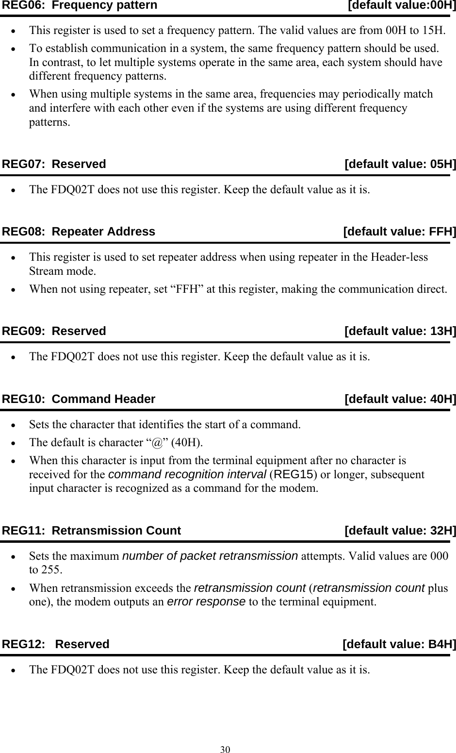  30REG06: Frequency pattern [default value:00H] •  This register is used to set a frequency pattern. The valid values are from 00H to 15H. •  To establish communication in a system, the same frequency pattern should be used. In contrast, to let multiple systems operate in the same area, each system should have different frequency patterns. •  When using multiple systems in the same area, frequencies may periodically match and interfere with each other even if the systems are using different frequency patterns. REG07:  Reserved  [default value: 05H] •  The FDQ02T does not use this register. Keep the default value as it is. REG08:  Repeater Address  [default value: FFH] •  This register is used to set repeater address when using repeater in the Header-less Stream mode. •  When not using repeater, set “FFH” at this register, making the communication direct. REG09:  Reserved   [default value: 13H] •  The FDQ02T does not use this register. Keep the default value as it is. REG10:  Command Header  [default value: 40H] •  Sets the character that identifies the start of a command. •  The default is character “@” (40H). •  When this character is input from the terminal equipment after no character is received for the command recognition interval (REG15) or longer, subsequent input character is recognized as a command for the modem. REG11:  Retransmission Count  [default value: 32H] •  Sets the maximum number of packet retransmission attempts. Valid values are 000 to 255. •  When retransmission exceeds the retransmission count (retransmission count plus one), the modem outputs an error response to the terminal equipment. REG12:   Reserved   [default value: B4H] •  The FDQ02T does not use this register. Keep the default value as it is. 