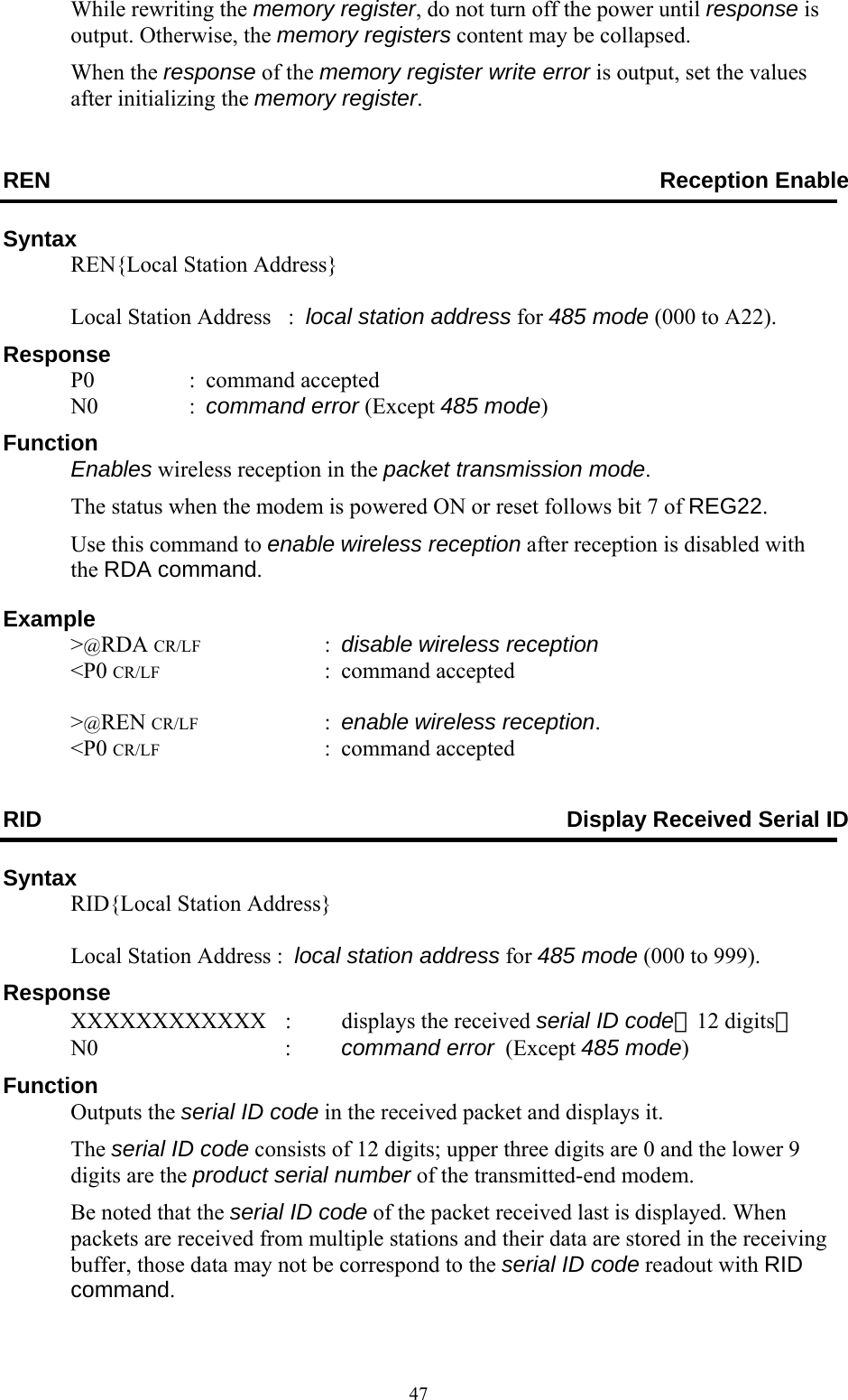  47While rewriting the memory register, do not turn off the power until response is output. Otherwise, the memory registers content may be collapsed.  When the response of the memory register write error is output, set the values after initializing the memory register. REN            Reception Enable Syntax   REN{Local Station Address}      Local Station Address   :  local station address for 485 mode (000 to A22). Response  P0  : command accepted  N0  : command error (Except 485 mode) Function  Enables wireless reception in the packet transmission mode.   The status when the modem is powered ON or reset follows bit 7 of REG22.   Use this command to enable wireless reception after reception is disabled with the RDA command. Example  &gt;@RDA CR/LF : disable wireless reception  &lt;P0 CR/LF : command accepted   &gt;@REN CR/LF : enable wireless reception.  &lt;P0 CR/LF : command accepted RID  Display Received Serial ID Syntax   RID{Local Station Address}      Local Station Address :  local station address for 485 mode (000 to 999). Response   XXXXXXXXXXXX  :  displays the received serial ID code（12 digits）  N0      :  command error  (Except 485 mode) Function  Outputs the serial ID code in the received packet and displays it.  The serial ID code consists of 12 digits; upper three digits are 0 and the lower 9 digits are the product serial number of the transmitted-end modem. Be noted that the serial ID code of the packet received last is displayed. When packets are received from multiple stations and their data are stored in the receiving buffer, those data may not be correspond to the serial ID code readout with RID command. 