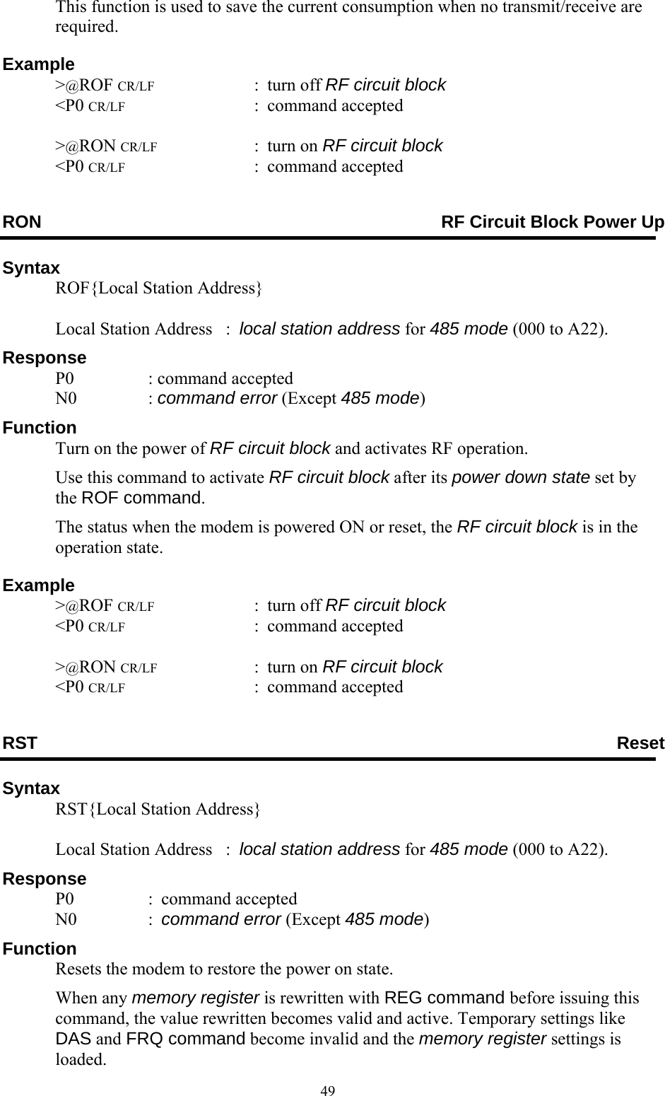  49This function is used to save the current consumption when no transmit/receive are required.  Example  &gt;@ROF CR/LF : turn off RF circuit block  &lt;P0 CR/LF : command accepted   &gt;@RON CR/LF : turn on RF circuit block  &lt;P0 CR/LF : command accepted RON  RF Circuit Block Power Up Syntax   ROF{Local Station Address}      Local Station Address   :  local station address for 485 mode (000 to A22). Response  P0  : command accepted  N0  : command error (Except 485 mode) Function   Turn on the power of RF circuit block and activates RF operation.   Use this command to activate RF circuit block after its power down state set by the ROF command.   The status when the modem is powered ON or reset, the RF circuit block is in the operation state.  Example  &gt;@ROF CR/LF : turn off RF circuit block  &lt;P0 CR/LF : command accepted   &gt;@RON CR/LF : turn on RF circuit block  &lt;P0 CR/LF : command accepted RST  Reset Syntax   RST{Local Station Address}      Local Station Address   :  local station address for 485 mode (000 to A22). Response  P0  : command accepted  N0  : command error (Except 485 mode) Function   Resets the modem to restore the power on state.  When any memory register is rewritten with REG command before issuing this command, the value rewritten becomes valid and active. Temporary settings like DAS and FRQ command become invalid and the memory register settings is loaded. 