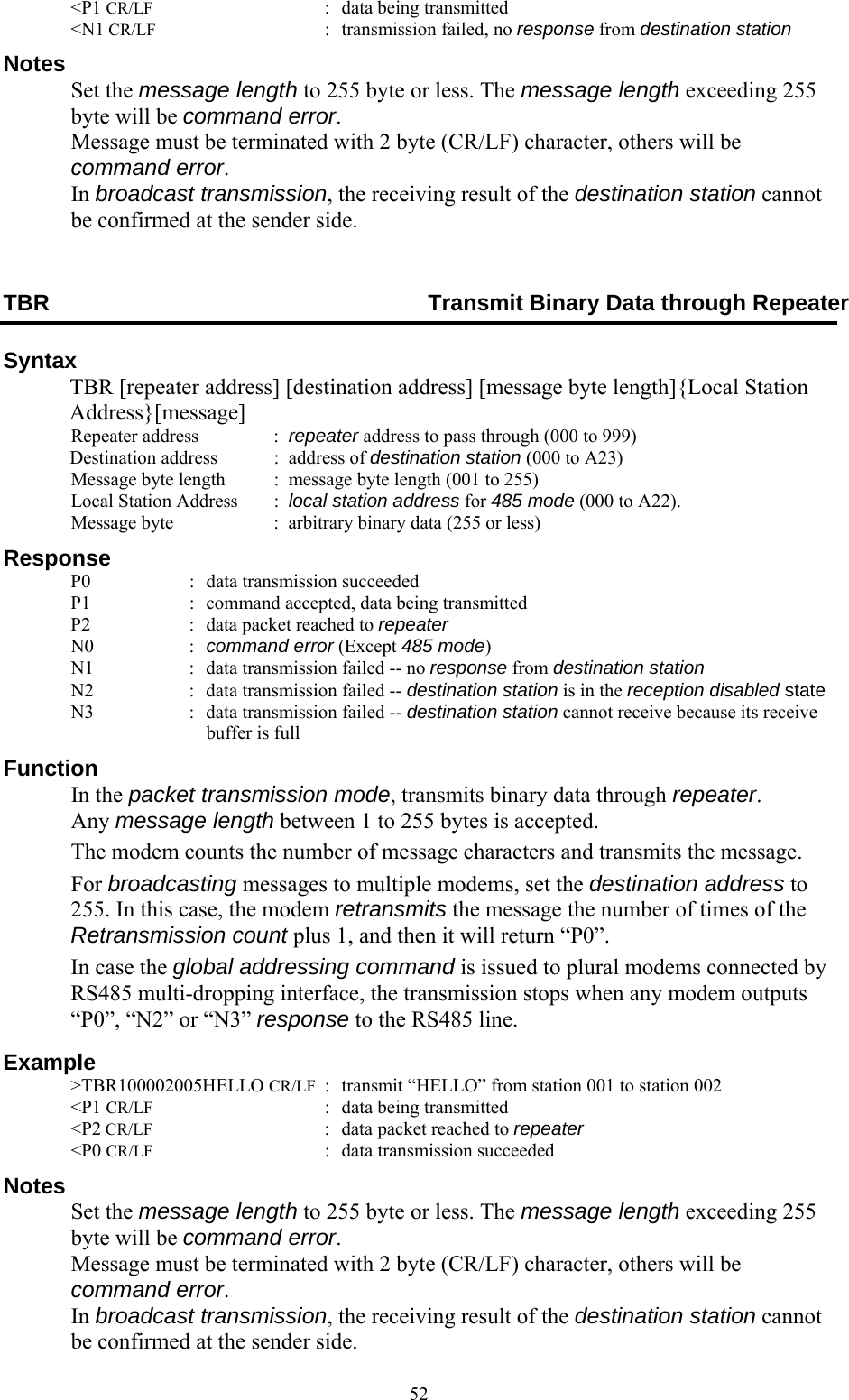  52 &lt;P1 CR/LF  :  data being transmitted  &lt;N1 CR/LF  :  transmission failed, no response from destination station Notes  Set the message length to 255 byte or less. The message length exceeding 255 byte will be command error. Message must be terminated with 2 byte (CR/LF) character, others will be command error. In broadcast transmission, the receiving result of the destination station cannot be confirmed at the sender side. TBR  Transmit Binary Data through Repeater Syntax   TBR [repeater address] [destination address] [message byte length]{Local Station Address}[message]  Repeater address    :  repeater address to pass through (000 to 999) Destination address   :  address of destination station (000 to A23)   Message byte length  :  message byte length (001 to 255)   Local Station Address     :  local station address for 485 mode (000 to A22).  Message byte  :  arbitrary binary data (255 or less) Response   P0  :  data transmission succeeded   P1  :  command accepted, data being transmitted   P2  :  data packet reached to repeater  N0  : command error (Except 485 mode)   N1  :  data transmission failed -- no response from destination station   N2  :  data transmission failed -- destination station is in the reception disabled state   N3  :  data transmission failed -- destination station cannot receive because its receive buffer is full Function  In the packet transmission mode, transmits binary data through repeater. Any message length between 1 to 255 bytes is accepted.   The modem counts the number of message characters and transmits the message.  For broadcasting messages to multiple modems, set the destination address to 255. In this case, the modem retransmits the message the number of times of the Retransmission count plus 1, and then it will return “P0”.  In case the global addressing command is issued to plural modems connected by RS485 multi-dropping interface, the transmission stops when any modem outputs “P0”, “N2” or “N3” response to the RS485 line. Example  &gt;TBR100002005HELLO CR/LF  :  transmit “HELLO” from station 001 to station 002  &lt;P1 CR/LF  :  data being transmitted  &lt;P2 CR/LF  :  data packet reached to repeater  &lt;P0 CR/LF  :  data transmission succeeded   Notes  Set the message length to 255 byte or less. The message length exceeding 255 byte will be command error. Message must be terminated with 2 byte (CR/LF) character, others will be command error. In broadcast transmission, the receiving result of the destination station cannot be confirmed at the sender side. 