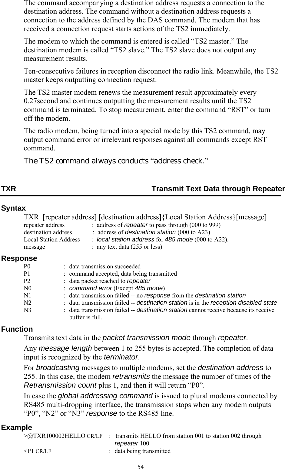  54The command accompanying a destination address requests a connection to the destination address. The command without a destination address requests a connection to the address defined by the DAS command. The modem that has received a connection request starts actions of the TS2 immediately. The modem to which the command is entered is called “TS2 master.” The destination modem is called “TS2 slave.” The TS2 slave does not output any measurement results. Ten-consecutive failures in reception disconnect the radio link. Meanwhile, the TS2 master keeps outputting connection request. The TS2 master modem renews the measurement result approximately every 0.27second and continues outputting the measurement results until the TS2 command is terminated. To stop measurement, enter the command “RST” or turn off the modem. The radio modem, being turned into a special mode by this TS2 command, may output command error or irrelevant responses against all commands except RST command.   The TS2 command always conducts “address check.” TXR  Transmit Text Data through Repeater Syntax   TXR  [repeater address] [destination address]{Local Station Address}[message]   repeater address    :  address of repeater to pass through (000 to 999)   destination address  :  address of destination station (000 to A23)   Local Station Address     :  local station address for 485 mode (000 to A22).   message     :  any text data (255 or less) Response   P0  :  data transmission succeeded   P1  :  command accepted, data being transmitted   P2  :  data packet reached to repeater  N0  : command error (Except 485 mode)   N1  :  data transmission failed -- no response from the destination station   N2  :  data transmission failed -- destination station is in the reception disabled state   N3  :  data transmission failed -- destination station cannot receive because its receive buffer is full. Function   Transmits text data in the packet transmission mode through repeater.  Any message length between 1 to 255 bytes is accepted. The completion of data input is recognized by the terminator.  For broadcasting messages to multiple modems, set the destination address to 255. In this case, the modem retransmits the message the number of times of the Retransmission count plus 1, and then it will return “P0”.  In case the global addressing command is issued to plural modems connected by RS485 multi-dropping interface, the transmission stops when any modem outputs “P0”, “N2” or “N3” response to the RS485 line. Example  &gt;@TXR100002HELLO CR/LF :    transmits HELLO from station 001 to station 002 through repeater 100  &lt;P1 CR/LF  :  data being transmitted 