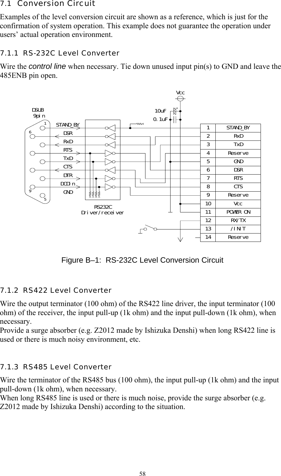  587.1  Conversion Circuit Examples of the level conversion circuit are shown as a reference, which is just for the confirmation of system operation. This example does not guarantee the operation under users’ actual operation environment. 7.1.1  RS-232C Level Converter Wire the control line when necessary. Tie down unused input pin(s) to GND and leave the 485ENB pin open.  1596STAND_BYDSRRxDRTSTxDCTSDTRDCDinGNDDSUB 9pinRS232CDriver/receiver1234567891011121314Vcc10uF0.1uFRxDTxDGNDDSRRTSCTSVccPOWER ONRX/TX/INITReserveSTAND_BYReserveReserve  Figure B–1:  RS-232C Level Conversion Circuit 7.1.2  RS422 Level Converter Wire the output terminator (100 ohm) of the RS422 line driver, the input terminator (100 ohm) of the receiver, the input pull-up (1k ohm) and the input pull-down (1k ohm), when necessary. Provide a surge absorber (e.g. Z2012 made by Ishizuka Denshi) when long RS422 line is used or there is much noisy environment, etc.  7.1.3  RS485 Level Converter Wire the terminator of the RS485 bus (100 ohm), the input pull-up (1k ohm) and the input pull-down (1k ohm), when necessary. When long RS485 line is used or there is much noise, provide the surge absorber (e.g. Z2012 made by Ishizuka Denshi) according to the situation.     