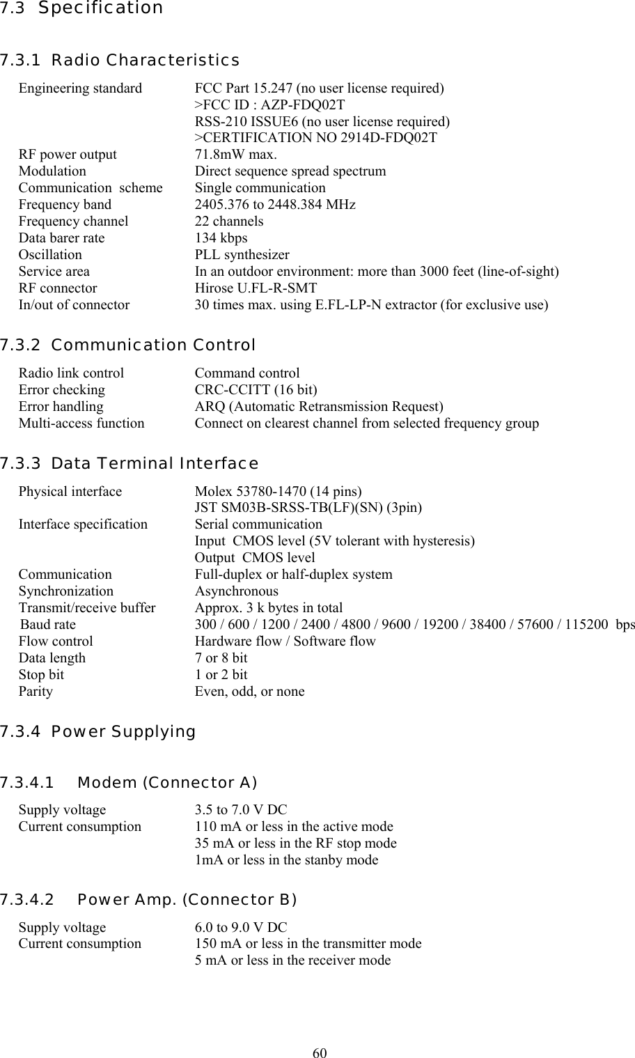   607.3  Specification 7.3.1  Radio Characteristics Engineering standard  FCC Part 15.247 (no user license required)     &gt;FCC ID : AZP-FDQ02T    RSS-210 ISSUE6 (no user license required)    &gt;CERTIFICATION NO 2914D-FDQ02T RF power output  71.8mW max. Modulation  Direct sequence spread spectrum Communication  scheme  Single communication  Frequency band  2405.376 to 2448.384 MHz Frequency channel   22 channels Data barer rate  134 kbps Oscillation  PLL synthesizer  Service area  In an outdoor environment: more than 3000 feet (line-of-sight) RF connector  Hirose U.FL-R-SMT In/out of connector  30 times max. using E.FL-LP-N extractor (for exclusive use) 7.3.2  Communication Control Radio link control  Command control Error checking  CRC-CCITT (16 bit) Error handling  ARQ (Automatic Retransmission Request) Multi-access function  Connect on clearest channel from selected frequency group 7.3.3  Data Terminal Interface Physical interface  Molex 53780-1470 (14 pins)   JST SM03B-SRSS-TB(LF)(SN) (3pin) Interface specification  Serial communication   Input  CMOS level (5V tolerant with hysteresis)   Output  CMOS level Communication  Full-duplex or half-duplex system Synchronization Asynchronous Transmit/receive buffer  Approx. 3 k bytes in total Baud rate  300 / 600 / 1200 / 2400 / 4800 / 9600 / 19200 / 38400 / 57600 / 115200  bps Flow control  Hardware flow / Software flow Data length  7 or 8 bit Stop bit  1 or 2 bit  Parity  Even, odd, or none 7.3.4  Power Supplying 7.3.4.1   Modem (Connector A) Supply voltage  3.5 to 7.0 V DC Current consumption  110 mA or less in the active mode   35 mA or less in the RF stop mode   1mA or less in the stanby mode  7.3.4.2   Power Amp. (Connector B) Supply voltage  6.0 to 9.0 V DC Current consumption  150 mA or less in the transmitter mode   5 mA or less in the receiver mode  