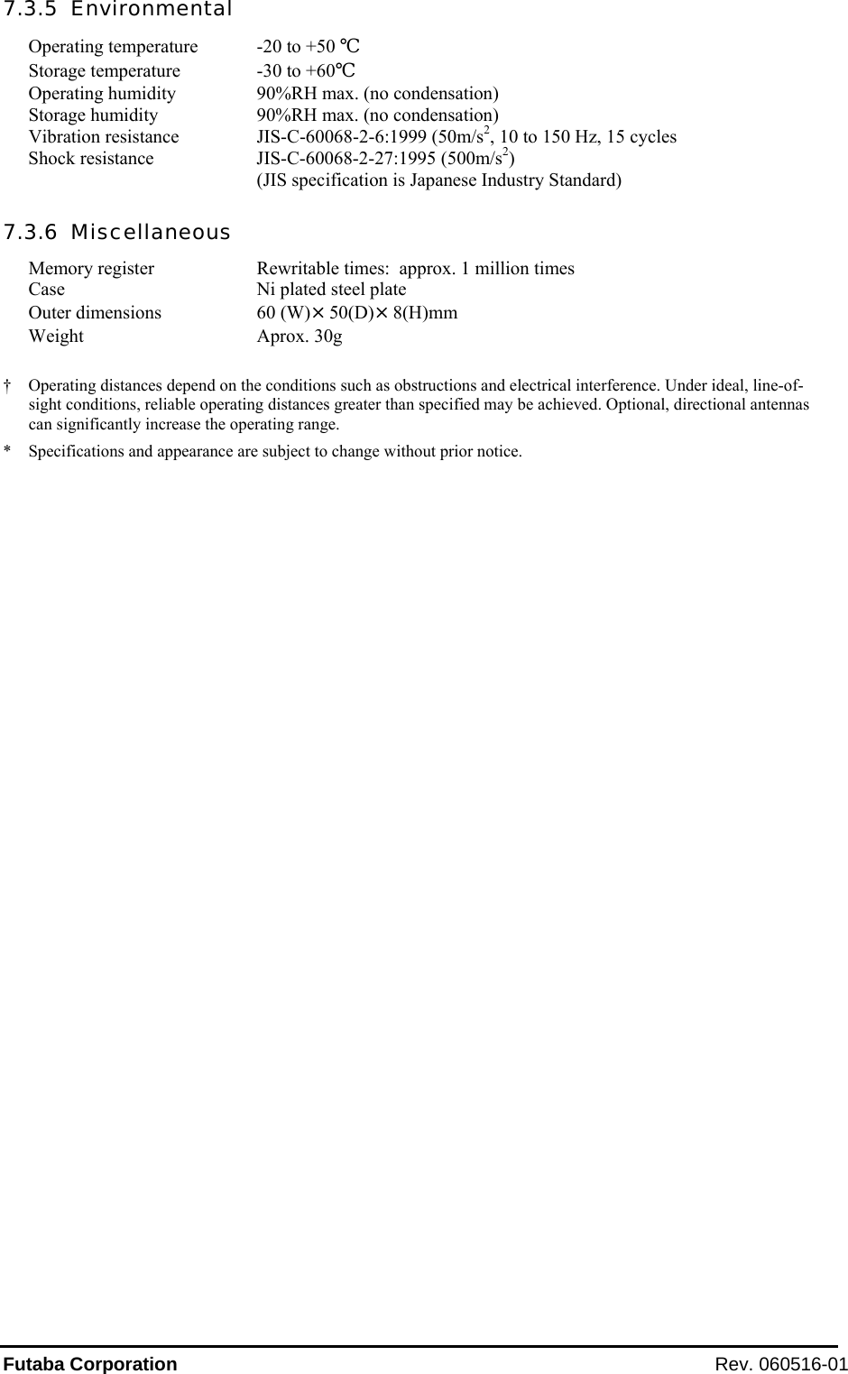 Futaba Corporation Rev. 060516-01 7.3.5  Environmental Operating temperature  -20 to +50 ℃ Storage temperature  -30 to +60℃ Operating humidity  90%RH max. (no condensation)  Storage humidity  90%RH max. (no condensation) Vibration resistance  JIS-C-60068-2-6:1999 (50m/s2, 10 to 150 Hz, 15 cycles Shock resistance  JIS-C-60068-2-27:1995 (500m/s2)   (JIS specification is Japanese Industry Standard) 7.3.6  Miscellaneous Memory register  Rewritable times:  approx. 1 million times Case  Ni plated steel plate Outer dimensions  60 (W)×50(D)×8(H)mm Weight Aprox. 30g  †  Operating distances depend on the conditions such as obstructions and electrical interference. Under ideal, line-of-sight conditions, reliable operating distances greater than specified may be achieved. Optional, directional antennas can significantly increase the operating range. *  Specifications and appearance are subject to change without prior notice.  