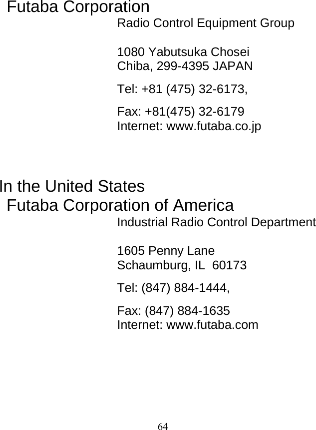   64                  Futaba Corporation Radio Control Equipment Group  1080 Yabutsuka Chosei Chiba, 299-4395 JAPAN Tel: +81 (475) 32-6173,   Fax: +81(475) 32-6179 Internet: www.futaba.co.jp    In the United States Futaba Corporation of America Industrial Radio Control Department  1605 Penny Lane Schaumburg, IL  60173 Tel: (847) 884-1444,  Fax: (847) 884-1635 Internet: www.futaba.com    