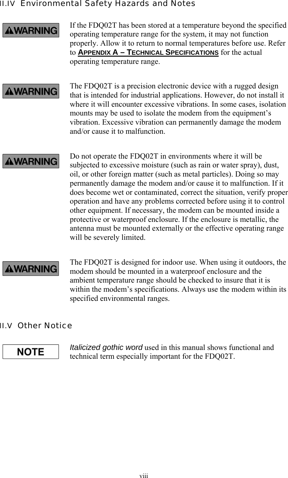  viiiII.IV  Environmental Safety Hazards and Notes If the FDQ02T has been stored at a temperature beyond the specified operating temperature range for the system, it may not function properly. Allow it to return to normal temperatures before use. Refer to APPENDIX A – TECHNICAL SPECIFICATIONS for the actual operating temperature range. The FDQ02T is a precision electronic device with a rugged design that is intended for industrial applications. However, do not install it where it will encounter excessive vibrations. In some cases, isolation mounts may be used to isolate the modem from the equipment’s vibration. Excessive vibration can permanently damage the modem and/or cause it to malfunction. Do not operate the FDQ02T in environments where it will be subjected to excessive moisture (such as rain or water spray), dust, oil, or other foreign matter (such as metal particles). Doing so may permanently damage the modem and/or cause it to malfunction. If it does become wet or contaminated, correct the situation, verify proper operation and have any problems corrected before using it to control other equipment. If necessary, the modem can be mounted inside a protective or waterproof enclosure. If the enclosure is metallic, the antenna must be mounted externally or the effective operating range will be severely limited. The FDQ02T is designed for indoor use. When using it outdoors, the modem should be mounted in a waterproof enclosure and the ambient temperature range should be checked to insure that it is within the modem’s specifications. Always use the modem within its specified environmental ranges. II.V  Other Notice Italicized gothic word used in this manual shows functional and technical term especially important for the FDQ02T. 