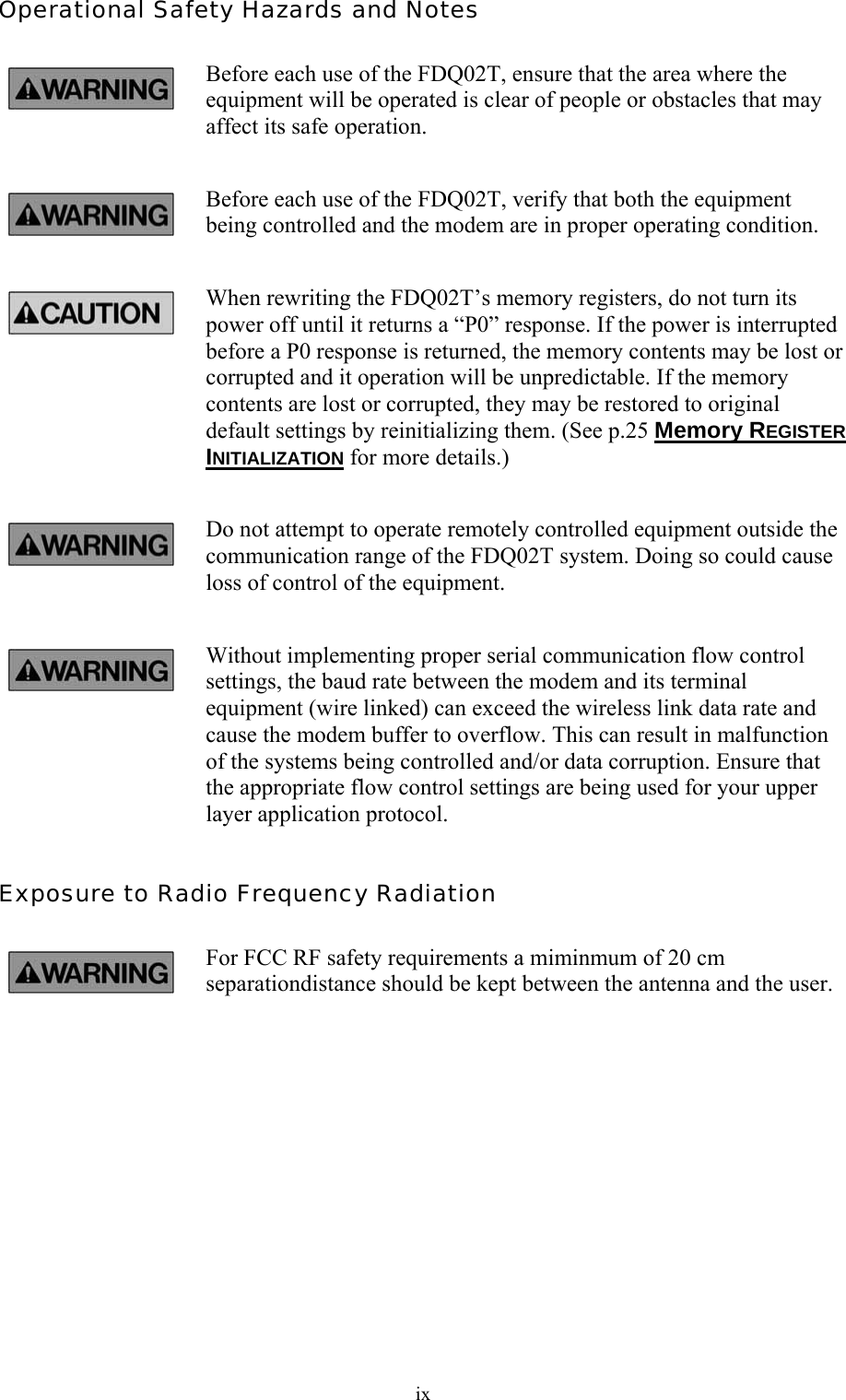  ixOperational Safety Hazards and Notes Before each use of the FDQ02T, ensure that the area where the equipment will be operated is clear of people or obstacles that may affect its safe operation. Before each use of the FDQ02T, verify that both the equipment being controlled and the modem are in proper operating condition. When rewriting the FDQ02T’s memory registers, do not turn its power off until it returns a “P0” response. If the power is interrupted before a P0 response is returned, the memory contents may be lost or corrupted and it operation will be unpredictable. If the memory contents are lost or corrupted, they may be restored to original default settings by reinitializing them. (See p.25 Memory REGISTER INITIALIZATION for more details.) Do not attempt to operate remotely controlled equipment outside the communication range of the FDQ02T system. Doing so could cause loss of control of the equipment. Without implementing proper serial communication flow control settings, the baud rate between the modem and its terminal equipment (wire linked) can exceed the wireless link data rate and cause the modem buffer to overflow. This can result in malfunction of the systems being controlled and/or data corruption. Ensure that the appropriate flow control settings are being used for your upper layer application protocol. Exposure to Radio Frequency Radiation For FCC RF safety requirements a miminmum of 20 cm separationdistance should be kept between the antenna and the user.  