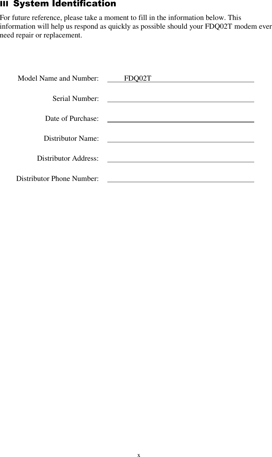  x III  System Identification For future reference, please take a moment to fill in the information below. This information will help us respond as quickly as possible should your FDQ02T modem ever need repair or replacement.       Model Name and Number:    FDQ02T     Serial Number:       Date of Purchase:       Distributor Name:      Distributor Address:       Distributor Phone Number:     