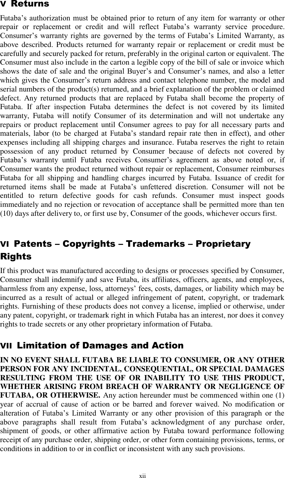  xii V  Returns Futaba’s  authorization  must  be obtained prior  to return of any  item  for  warranty or other repair  or  replacement  or  credit  and  will  reflect  Futaba’s  warranty  service  procedure. Consumer’s  warranty rights  are  governed  by the  terms  of  Futaba’s  Limited  Warranty,  as above described.  Products returned for  warranty repair  or  replacement or  credit must  be carefully and securely packed for return, preferably in the original carton or equivalent. The Consumer must also include in the carton a legible copy of the bill of sale or invoice which shows the  date  of  sale and  the original Buyer’s and  Consumer’s  names,  and  also  a  letter which gives the  Consumer’s return  address and contact telephone number, the model and serial numbers of the product(s) returned, and a brief explanation of the problem or claimed defect.  Any  returned  products  that  are  replaced  by  Futaba  shall  become  the  property  of Futaba.  If  after  inspection  Futaba  determines  the  defect  is  not  covered  by  its  limited warranty,  Futaba  will  notify  Consumer  of  its  determination  and  will  not  undertake  any repairs  or  product replacement  until Consumer  agrees to pay  for  all necessary  parts  and materials,  labor (to  be  charged  at  Futaba’s  standard  repair  rate  then  in  effect),  and other expenses including all shipping charges and insurance. Futaba reserves the right to retain possession  of  any  product  returned  by  Consumer  because  of  defects  not  covered  by Futaba’s  warranty  until  Futaba  receives  Consumer’s  agreement  as  above  noted  or,  if Consumer wants the product returned without repair or replacement, Consumer reimburses Futaba  for  all  shipping  and  handling  charges  incurred  by  Futaba.  Issuance  of  credit  for returned  items  shall  be  made  at  Futaba’s  unfettered  discretion.  Consumer  will  not  be entitled  to  return  defective  goods  for  cash  refunds.  Consumer  must  inspect  goods immediately and no rejection or revocation of acceptance shall be permitted more than ten (10) days after delivery to, or first use by, Consumer of the goods, whichever occurs first.  VI  Patents – Copyrights – Trademarks – Proprietary Rights If this product was manufactured according to designs or processes specified by Consumer, Consumer shall indemnify and save Futaba, its affiliates, officers, agents, and employees, harmless from any expense, loss, attorneys’ fees, costs, damages, or liability which may be incurred  as  a  result  of  actual  or  alleged infringement  of  patent,  copyright,  or  trademark rights. Furnishing of these products does not convey a license, implied or otherwise, under any patent, copyright, or trademark right in which Futaba has an interest, nor does it convey rights to trade secrets or any other proprietary information of Futaba. VII  Limitation of Damages and Action IN NO EVENT SHALL FUTABA BE LIABLE TO CONSUMER, OR ANY OTHER PERSON FOR ANY INCIDENTAL, CONSEQUENTIAL, OR SPECIAL DAMAGES RESULTING  FROM  THE  USE  OF  OR  INABILITY  TO  USE  THIS  PRODUCT, WHETHER ARISING FROM BREACH OF WARRANTY OR NEGLIGENCE OF FUTABA, OR OTHERWISE. Any action hereunder must be commenced within one (1) year of  accrual  of  cause  of  action  or  be  barred and forever waived. No  modification  or alteration  of  Futaba’s  Limited  Warranty  or  any  other  provision  of  this  paragraph  or  the above  paragraphs  shall  result  from  Futaba’s  acknowledgment  of  any  purchase  order, shipment  of  goods, or  other affirmative  action  by  Futaba  toward  performance  following receipt of any purchase order, shipping order, or other form containing provisions, terms, or conditions in addition to or in conflict or inconsistent with any such provisions.  