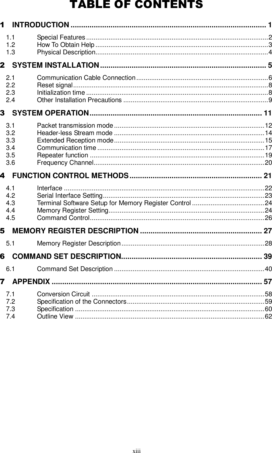  xiii  TABLE OF CONTENTS 1 INTRODUCTION ............................................................................................. 1 1.1 Special Features .................................................................................................. 2 1.2 How To Obtain Help ............................................................................................. 3 1.3 Physical Description............................................................................................. 4 2 SYSTEM INSTALLATION ............................................................................... 5 2.1 Communication Cable Connection ....................................................................... 6 2.2 Reset signal ......................................................................................................... 8 2.3 Initialization time .................................................................................................. 8 2.4 Other Installation Precautions .............................................................................. 9 3 SYSTEM OPERATION .................................................................................. 11 3.1 Packet transmission mode ................................................................................. 12 3.2 Header-less Stream mode ................................................................................. 14 3.3 Extended Reception mode ................................................................................. 15 3.4 Communication time .......................................................................................... 17 3.5 Repeater function .............................................................................................. 19 3.6 Frequency Channel............................................................................................ 20 4 FUNCTION CONTROL METHODS ............................................................... 21 4.1 Interface ............................................................................................................ 22 4.2 Serial Interface Setting ....................................................................................... 23 4.3 Terminal Software Setup for Memory Register Control ....................................... 24 4.4 Memory Register Setting.................................................................................... 24 4.5 Command Control .............................................................................................. 26 5 MEMORY REGISTER DESCRIPTION .......................................................... 27 5.1 Memory Register Description ............................................................................. 28 6 COMMAND SET DESCRIPTION................................................................... 39 6.1 Command Set Description ................................................................................. 40 7 APPENDIX .................................................................................................... 57 7.1 Conversion Circuit ............................................................................................. 58 7.2 Specification of the Connectors .......................................................................... 59 7.3 Specification ...................................................................................................... 60 7.4 Outline View ...................................................................................................... 62   
