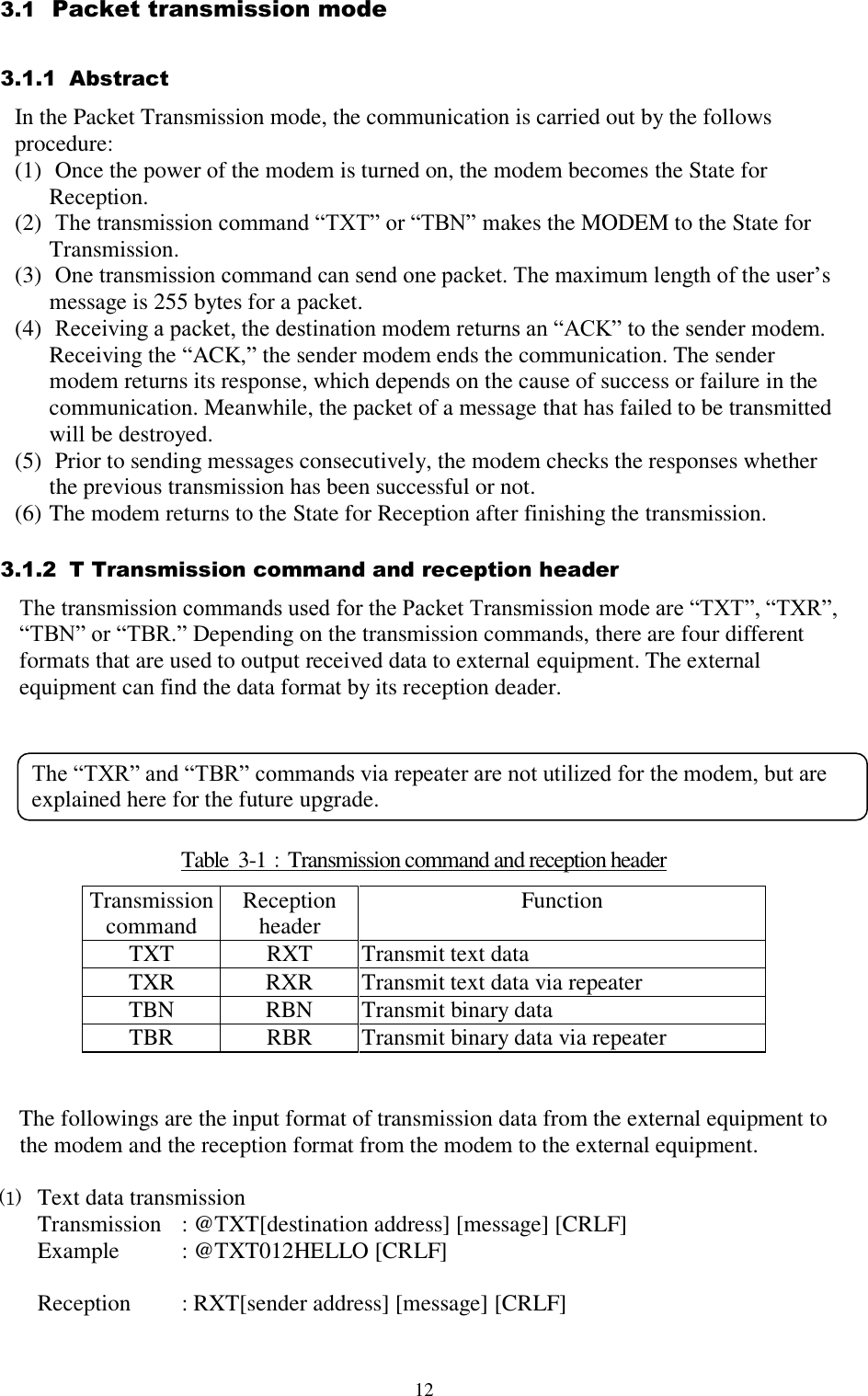  12 3.1  Packet transmission mode 3.1.1  Abstract In the Packet Transmission mode, the communication is carried out by the follows procedure:  (1)  Once the power of the modem is turned on, the modem becomes the State for Reception. (2)  The transmission command “TXT” or “TBN” makes the MODEM to the State for Transmission. (3)  One transmission command can send one packet. The maximum length of the user’s message is 255 bytes for a packet. (4)  Receiving a packet, the destination modem returns an “ACK” to the sender modem. Receiving the “ACK,” the sender modem ends the communication. The sender modem returns its response, which depends on the cause of success or failure in the communication. Meanwhile, the packet of a message that has failed to be transmitted will be destroyed.  (5)  Prior to sending messages consecutively, the modem checks the responses whether the previous transmission has been successful or not. (6) The modem returns to the State for Reception after finishing the transmission. 3.1.2  T Transmission command and reception header  The transmission commands used for the Packet Transmission mode are “TXT”, “TXR”, “TBN” or “TBR.” Depending on the transmission commands, there are four different formats that are used to output received data to external equipment. The external equipment can find the data format by its reception deader.       Table  3-1：Transmission command and reception header Transmission command  Reception  header Function  TXT RXT Transmit text data TXR RXR Transmit text data via repeater TBN RBN Transmit binary data TBR RBR Transmit binary data via repeater   The followings are the input format of transmission data from the external equipment to the modem and the reception format from the modem to the external equipment.   (1) Text data transmission Transmission  : @TXT[destination address] [message] [CRLF] Example  : @TXT012HELLO [CRLF]  Reception   : RXT[sender address] [message] [CRLF] The “TXR” and “TBR” commands via repeater are not utilized for the modem, but are explained here for the future upgrade. 