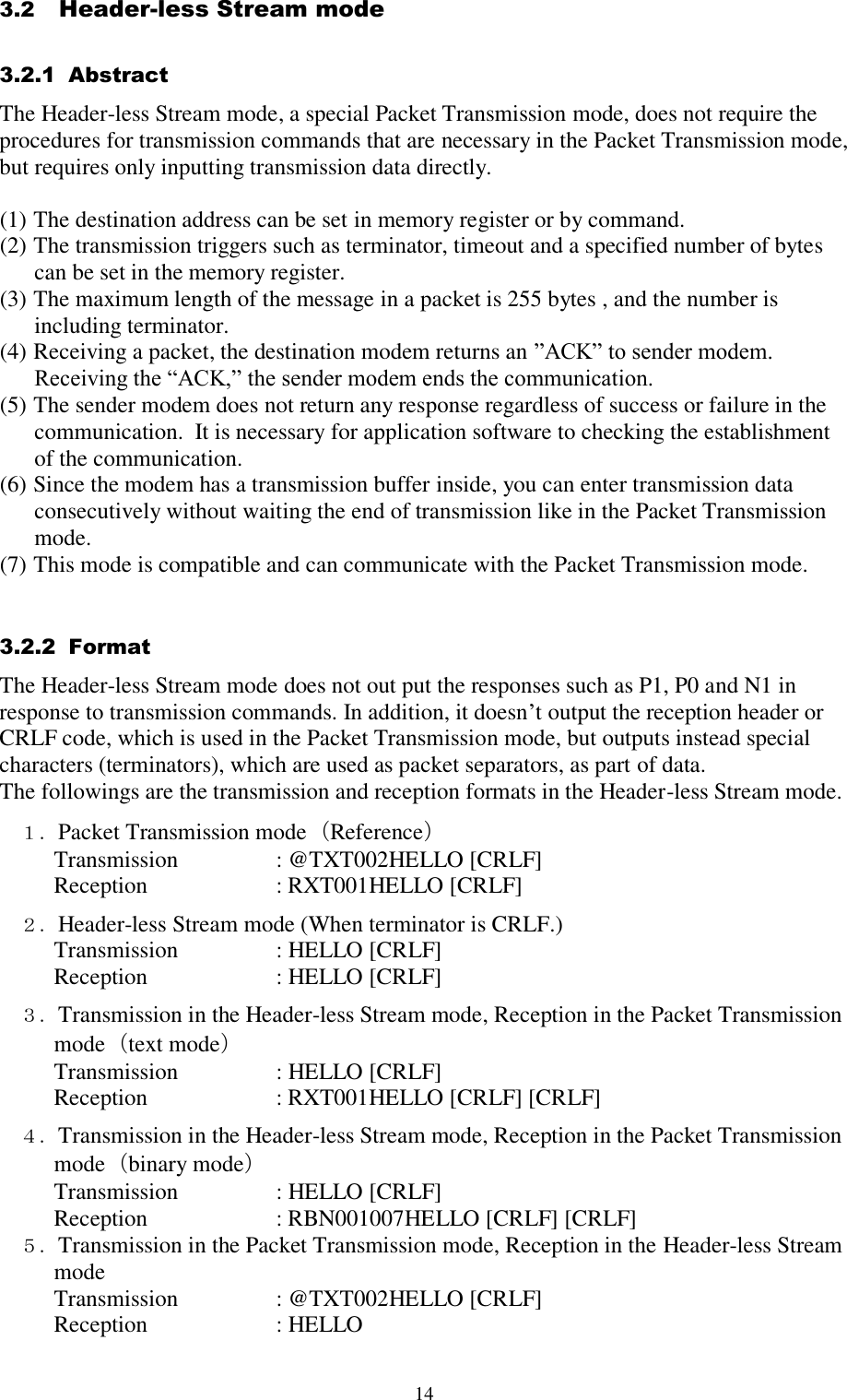  14 3.2   Header-less Stream mode  3.2.1  Abstract  The Header-less Stream mode, a special Packet Transmission mode, does not require the procedures for transmission commands that are necessary in the Packet Transmission mode, but requires only inputting transmission data directly.  (1) The destination address can be set in memory register or by command.  (2) The transmission triggers such as terminator, timeout and a specified number of bytes can be set in the memory register.  (3) The maximum length of the message in a packet is 255 bytes , and the number is including terminator. (4) Receiving a packet, the destination modem returns an ”ACK” to sender modem. Receiving the “ACK,” the sender modem ends the communication. (5) The sender modem does not return any response regardless of success or failure in the communication.  It is necessary for application software to checking the establishment of the communication. (6) Since the modem has a transmission buffer inside, you can enter transmission data consecutively without waiting the end of transmission like in the Packet Transmission mode. (7) This mode is compatible and can communicate with the Packet Transmission mode.   3.2.2  Format  The Header-less Stream mode does not out put the responses such as P1, P0 and N1 in response to transmission commands. In addition, it doesn’t output the reception header or CRLF code, which is used in the Packet Transmission mode, but outputs instead special characters (terminators), which are used as packet separators, as part of data.   The followings are the transmission and reception formats in the Header-less Stream mode. １．Packet Transmission mode（Reference） Transmission    : @TXT002HELLO [CRLF] Reception     : RXT001HELLO [CRLF] ２．Header-less Stream mode (When terminator is CRLF.) Transmission    : HELLO [CRLF] Reception     : HELLO [CRLF]  ３．Transmission in the Header-less Stream mode, Reception in the Packet Transmission mode（text mode） Transmission    : HELLO [CRLF] Reception     : RXT001HELLO [CRLF] [CRLF] ４．Transmission in the Header-less Stream mode, Reception in the Packet Transmission mode（binary mode） Transmission    : HELLO [CRLF] Reception     : RBN001007HELLO [CRLF] [CRLF] ５．Transmission in the Packet Transmission mode, Reception in the Header-less Stream mode Transmission    : @TXT002HELLO [CRLF] Reception     : HELLO   